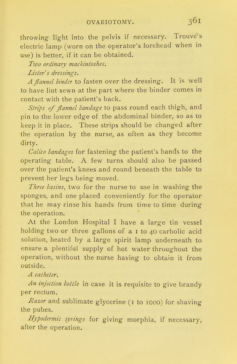 throwing- light into the pelvis if necessary. Trouve's electric lamp (worn on the operator's forehead when in use) is better, if it can be obtained. Two ordinary mackinloshes. Lister s dressings. A flannel binder to fasten over the dressing. It is well to have lint sewn at the part where the binder comes in contact with the patient's back. Strips of flannel bandage to pass round each thigh, and pin to the lower edge of the abdominal binder, so as to keep it in place. These strips should be changed after the operation by the nurse, as often as they become dirty. Calico bandages for fastening the patient's hands to the operating table. A few turns should also be passed over the patient's knees and round beneath the table to prevent her legs being moved. Three basins, two for the nurse to use in washing the sponges, and one placed conveniently for the operator that he may rinse his hands from time to time during the operation. At the London Hospital I have a large tin vessel holding two or three gallons of a i to 40 carbolic acid solution, heated by a large spirit lamp underneath to ensure a plentiful supply of hot water throughout the operation, without the nurse having to obtain it from outside. A catheter. An injection bottle in case it is requisite to give brandy per rectum. Razor and sublimate glycerine (i to looo) for shaving the pubes. Hypodermic syiinge for giving morphia, if necessary, after the operation.