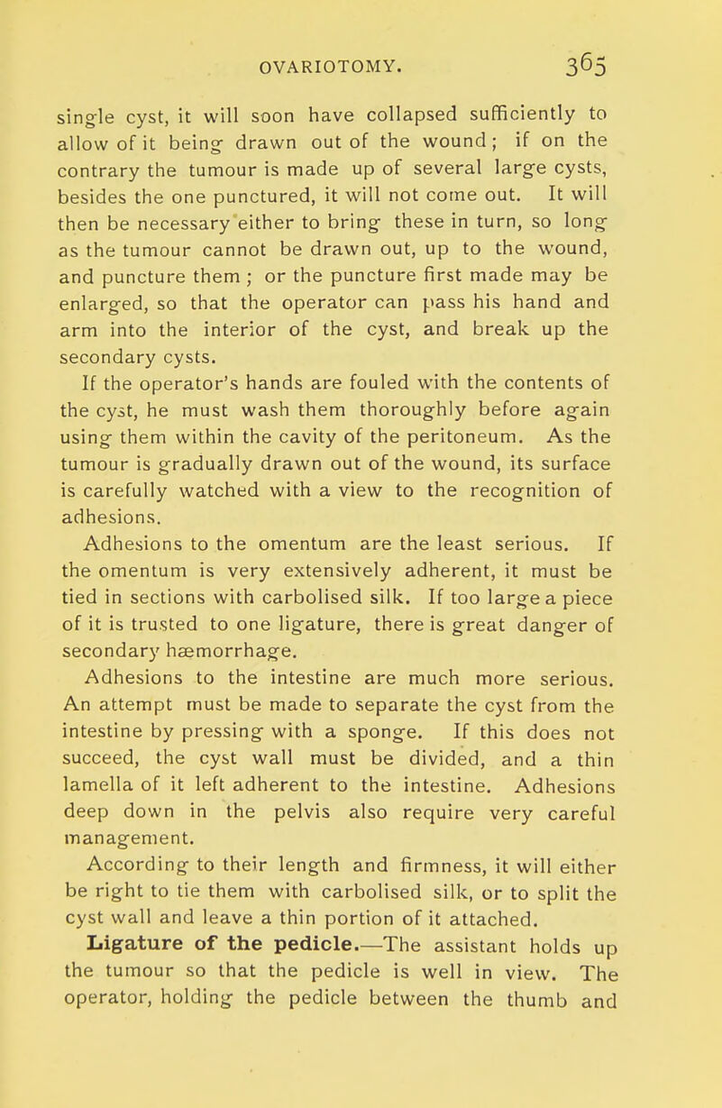 single cyst, it will soon have collapsed sufficiently to allow of it being- drawn out of the wound; if on the contrary the tumour is made up of several large cysts, besides the one punctured, it will not come out. It will then be necessary either to bring- these in turn, so long- as the tumour cannot be drawn out, up to the wound, and puncture them ; or the puncture first made may be enlarg-ed, so that the operator can pass his hand and arm into the interior of the cyst, and break up the secondary cysts. If the operator's hands are fouled with the contents of the cyst, he must wash them thoroughly before again using them within the cavity of the peritoneum. As the tumour is gradually drawn out of the wound, its surface is carefully watched with a view to the recognition of adhesions. Adhesions to the omentum are the least serious. If the omentum is very extensively adherent, it must be tied in sections with carbolised silk. If too large a piece of it is trusted to one ligature, there is great danger of secondary haemorrhage. Adhesions to the intestine are much more serious. An attempt must be made to separate the cyst from the intestine by pressing with a sponge. If this does not succeed, the cyst wall must be divided, and a thin lamella of it left adherent to the intestine. Adhesions deep down in the pelvis also require very careful management. According to their length and firmness, it will either be right to tie them with carbolised silk, or to split the cyst wall and leave a thin portion of it attached. Ligature of the pedicle—The assistant holds up the tumour so that the pedicle is well in view. The operator, holding the pedicle between the thumb and