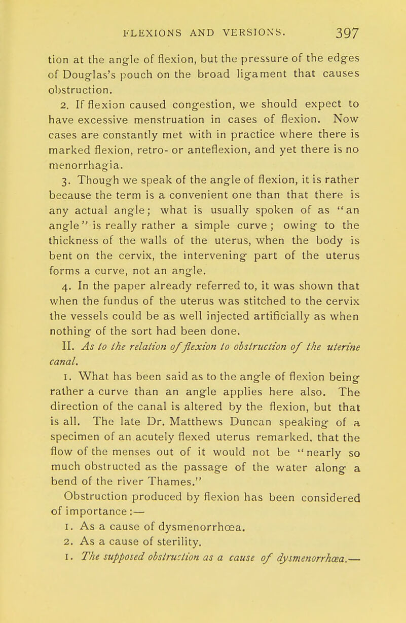 tion at the angle of flexion, but the pressure of the edg-es of Douglas's pouch on the broad lig-ament that causes ol)struction. 2. If flexion caused congestion, we should expect to have excessive menstruation in cases of flexion. Now cases are constantly met with in practice where there is marked flexion, retro- or anteflexion, and yet there is no menorrhagia. 3. Though we speak of the angle of flexion, it is rather because the term is a convenient one than that there is any actual angle; what is usually spoken of as an angle is really rather a simple curve; owing to the thickness of the walls of the uterus, when the body is bent on the cervix, the intervening part of the uterus forms a curve, not an angle. 4. In the paper already referred to, it was shown that when the fundus of the uterus was stitched to the cervix the vessels could be as well injected artificially as when nothing of the sort had been done. II. As /o the relation 0/flexion to obstruction of the uterine canal. I. What has been said as to the angle of flexion being rather a curve than an angle applies here also. The direction of the canal is altered by the flexion, but that is all. The late Dr. Matthews Duncan speaking of a specimen of an acutely flexed uterus remarked, that the flow of the menses out of it would not be nearly so much obstructed as the passage of the water along a bend of the river Thames. Obstruction produced by flexion has been considered of importance:— 1. As a cause of dysmenorrhoea. 2. As a cause of sterility. I. The supposed obstruction as a cause of dysmenorrhoea.—