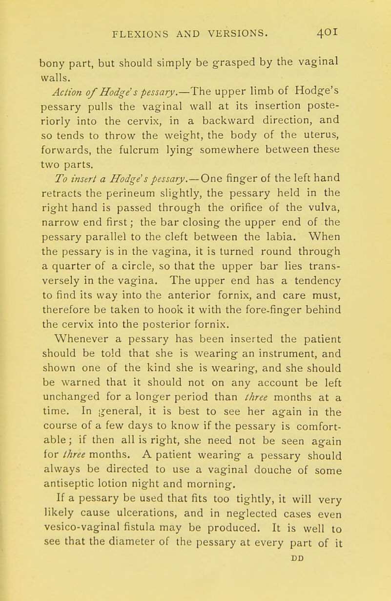 bony part, but should simply be grasped by the vaginal walls. Action of Hodge's pessary.—The upper limb of Hodg-e's pessary pulls the vaginal wall at its insertion poste- riorly into the cervix, in a backward direction, and so tends to throw the weight, the body of the uterus, forwards, the fulcrum lying- somewhere between these two parts. To insert a Hodge's pessary.—One finger of the left hand retracts the perineum slightly, the pessary held in the right hand is passed through the orifice of the vulva, narrow end first; the bar closing the upper end of the pessary parallel to the cleft between the labia. When the pessary is in the vagina, it is turned round through a quarter of a circle, so that the upper bar lies trans- versely in the vagina. The upper end has a tendency to find its way into the anterior fornix, and care must, therefore be taken to hook it with the fore-finger behind the cervix into the posterior fornix. Whenever a pessary has been inserted the patient should be told that she is wearing an instrument, and shown one of the kind she is wearing, and she should be warned that it should not on any account be left unchanged for a longer period than three months at a time. In general, it is best to see her again in the course of a few days to know if the pessary is comfort- able ; if then all is right, she need not be seen again for three months. A patient wearing a pessary should always be directed to use a vaginal douche of some antiseptic lotion night and morning. If a pessary be used that fits too tightly, it will very likely cause ulcerations, and in neglected cases even vesico-vaginal fistula may be produced. It is well to see that the diameter of the pessary at every part of it DD