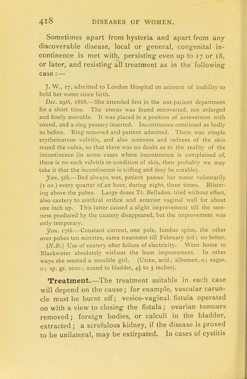 Sometimes apart from hysteria and apart from any discoverable disease, local or general, congenital in- continence is met with, persisting- even up to 17 or 18, or later, and resisting all treatment as in the following case:— J. W., 17, admitted to London Hospital on account of inability to hold her water since birth. Dec. 2gth, 1888.— She attended first in the out-patient department for a short time. The uterus was found retroverted, not enlarged and freely movable. It was placed in a position of anteversion with sound, and a ring pessary inserted. Incontinence continued as badly as before. Ring removed and patient admitted. There was simple erythematous vulvitis, and also soreness and redness of the skin round the vulva, so that there was no doubt as to the reality of the incontinence (in some cases where incontinence is complained of, there is no such vulvitis or condition of skin, then probably we may take it that the incontinence is trifling and may be curable). yaw. ^th.-—Bed always wet, patient passes her water voluntarily (i oz.) every quarter of an hour, during night, three times. Blister- ing above the pubes. Large doses Tr. Belladon. tried without effect, also cautery to urethral orifice and anterior vaginal wall for about one inch up. This latter caused a slight improvement till the sore- ness produced by the cautery disappeared, but the improvement was only temporary. yan. ijth.—Constant current, one pole, lumbar spine, the other over pubes ten minutes, same treatment till P'ebruary 3rd ; no better. (N.B.) Use of cautery after failure of electricity. Went home to Blackwater absolutely without the least improvement. In other ways she seemed a sensible girl. (Urine, acid; albumen, o; sugar, o ; sp. gr. loio ; sound to bladder, to 5 inches). Treatment.—The treatment suitable in . each case will depend on the cause; for example, vascular carun- cle must be burnt off; vesico-vaginal fistula operated on with a view to closing the fistula; ovarian tumours removed; foreign bodies, or calculi in the bladder, extracted ; a scrofulous kidney, if the disease is proved to be unilateral, may be extirpated. In cases of cystitis