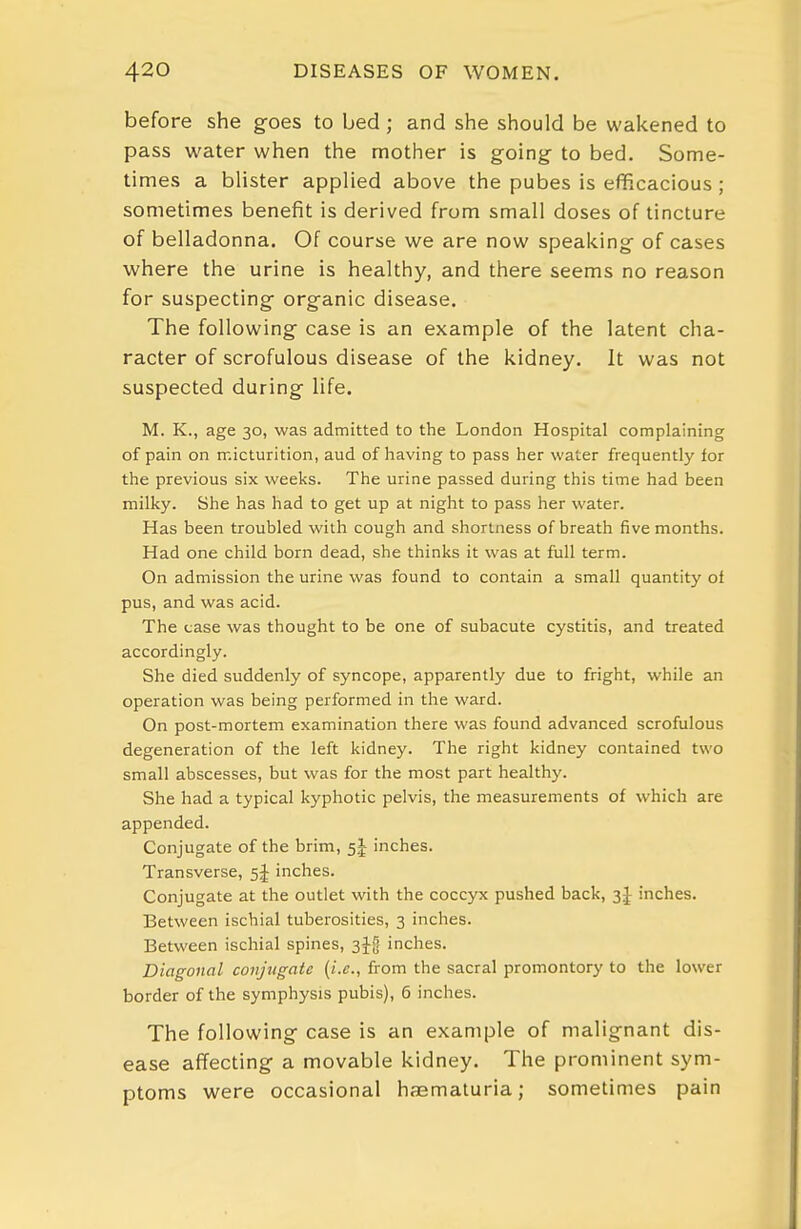 before she goes to bed; and she should be wakened to pass water when the mother is going to bed. Some- times a blister applied above the pubes is efficacious ; sometimes benefit is derived from small doses of tincture of belladonna. Of course we are now speaking of cases where the urine is healthy, and there seems no reason for suspecting organic disease. The following case is an example of the latent cha- racter of scrofulous disease of the kidney. It was not suspected during life. M. K., age 30, was admitted to the London Hospital complaining of pain on micturition, aud of having to pass her water frequently for the previous six weeks. The urine passed during this time had been milky. She has had to get up at night to pass her water. Has been troubled with cough and shortness of breath five months. Had one child born dead, she thinks it was at full term. On admission the urine was found to contain a small quantity ol pus, and was acid. The case was thought to be one of subacute cystitis, and treated accordingly. She died suddenly of syncope, apparently due to fright, while an operation was being performed in the ward. On post-mortem examination there was found advanced scrofulous degeneration of the left kidney. The right kidney contained two small abscesses, but was for the most part healthy. She had a typical kyphotic pelvis, the measurements of which are appended. Conjugate of the brim, 5J inches. Transverse, inches. Conjugate at the outlet with the coccyx pushed back, inches. Between ischial tuberosities, 3 inches. Between ischial spines, 3jg inches. Diagonal conjugate (i.e., from the sacral promontory to the lower border of the symphysis pubis), 6 inches. The following case is an example of malignant dis- ease affecting a movable kidney. The prominent sym- ptoms were occasional haematuria; sometimes pain
