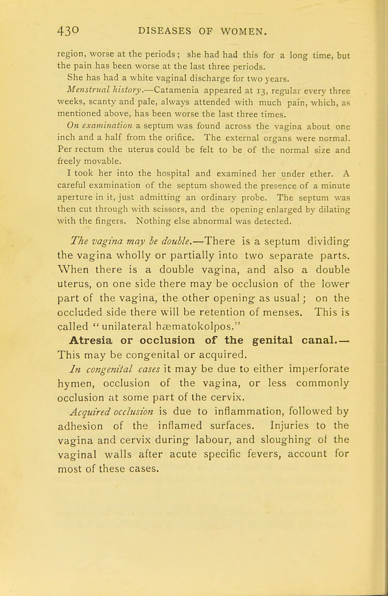 region, worse at the periods ; she had had this for a long time, but the pain has been worse at the last three periods. She has had a white vaginal discharge for two years. Menstntal history.—Catamenia appeared at 13, regular every three weeks, scanty and pale, always attended with much pain, which, as mentioned above, has been worse the last three times. On examination a septum was found across the vagina about one inch and a half from the orifice. The external organs were normal. Per rectum the uterus could be felt to be of the normal size and freely movable. I took her into the hospital and examined her under ether. A careful examination of the septum showed the presence of a minute aperture in it, just admitting an ordinary probe. The septum was then cut through with scissors, and the opening enlarged by dilating with the fingers. Nothing else abnormal was detected. The vagina may be double.—There is a septum dividing- the vagina wholly or partially into two separate parts. When there is a double vagina, and also a double uterus, on one side there may be occlusion of the lower part of the vagina, the other opening- as usual; on the occluded side there will be retention of menses. This is called unilateral haematokolpos. Atresia or occlusion of the genital canal.— This may be congenital or acquired. In congenital cases it may be due to either imperforate hymen, occlusion of the vagina, or less commonly occlusion at some part of the cervix. Acquired occlusion is due to inflammation, followed by adhesion of the inflamed surfaces. Injuries to the vagina and cervix during- labour, and sloughing- of the vaginal walls after acute specific fevers, account for most of these cases.