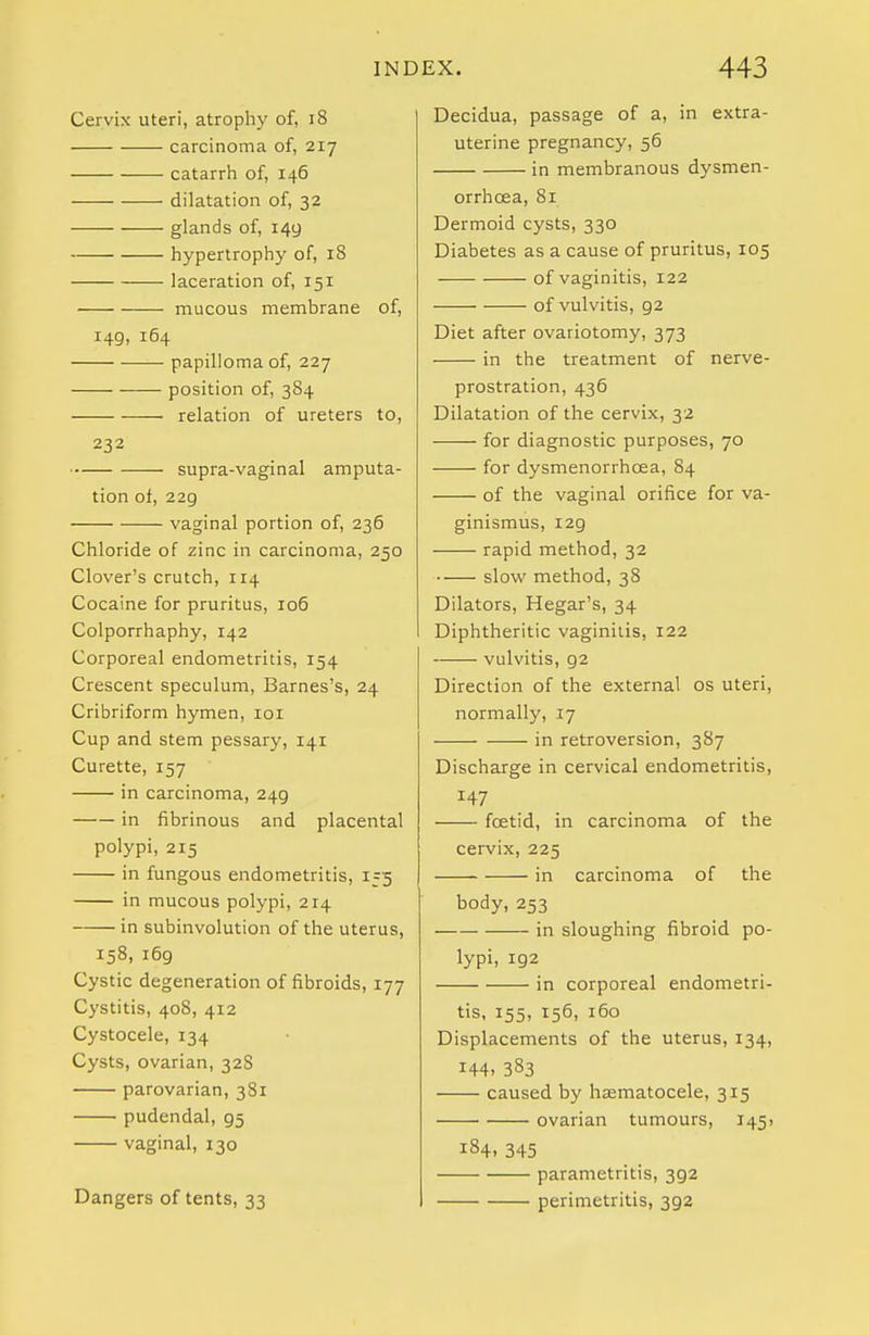 IND Cervix uteri, atrophy of, i8 carcinoma of, 217 catarrh of, 146 dilatation of, 32 glands of, 149 hypertrophy of, 18 laceration of, 151 mucous membrane of, 149, 164 papilloma of, 227 position of, 384 relation of ureters to, 232 supra-vaginal amputa- tion of, 229 vaginal portion of, 236 Chloride of zinc in carcinoma, 250 Clover's crutch, 114 Cocaine for pruritus, 106 Colporrhaphy, 142 Corporeal endometritis, 154 Crescent speculum, Barnes's, 24 Cribriform hymen, loi Cup and stem pessary, 141 Curette, 157 in carcinoma, 249 in fibrinous and placental polypi, 215 in fungous endometritis, 155 in mucous polypi, 214 in subinvolution of the uterus, 158, 169 Cystic degeneration of fibroids, 177 Cystitis, 408, 412 Cystocele, 134 Cysts, ovarian, 32S parovarian, 381 pudendal, 95 vaginal, 130 Dangers of tents, 33 EX. 443 Decidua, passage of a, in extra- uterine pregnancy, 56 in membranous dysmen- orrhcea, 81 Dermoid cysts, 330 Diabetes as a cause of pruritus, 105 -— of vaginitis, 122 of vulvitis, 92 Diet after ovariotomy, 373 in the treatment of nerve- prostration, 436 Dilatation of the cervix, 32 for diagnostic purposes, 70 for dysmenorrhoea, 84 of the vaginal orifice for va- ginismus, 129 rapid method, 32 slow method, 38 Dilators, Hegar's, 34 Diphtheritic vaginitis, 122 vulvitis, 92 Direction of the external os uteri, normally, 17 in retroversion, 387 Discharge in cervical endometritis, 147 foetid, in carcinoma of the cervix, 225 in carcinoma of the body,253 in sloughing fibroid po- lypi, 192 in corporeal endometri- tis, 155, 156, 160 Displacements of the uterus, 134, 144. 383 caused by hsematocele, 315 ovarian tumours, 145) 184, 345 parametritis, 392 perimetritis, 392