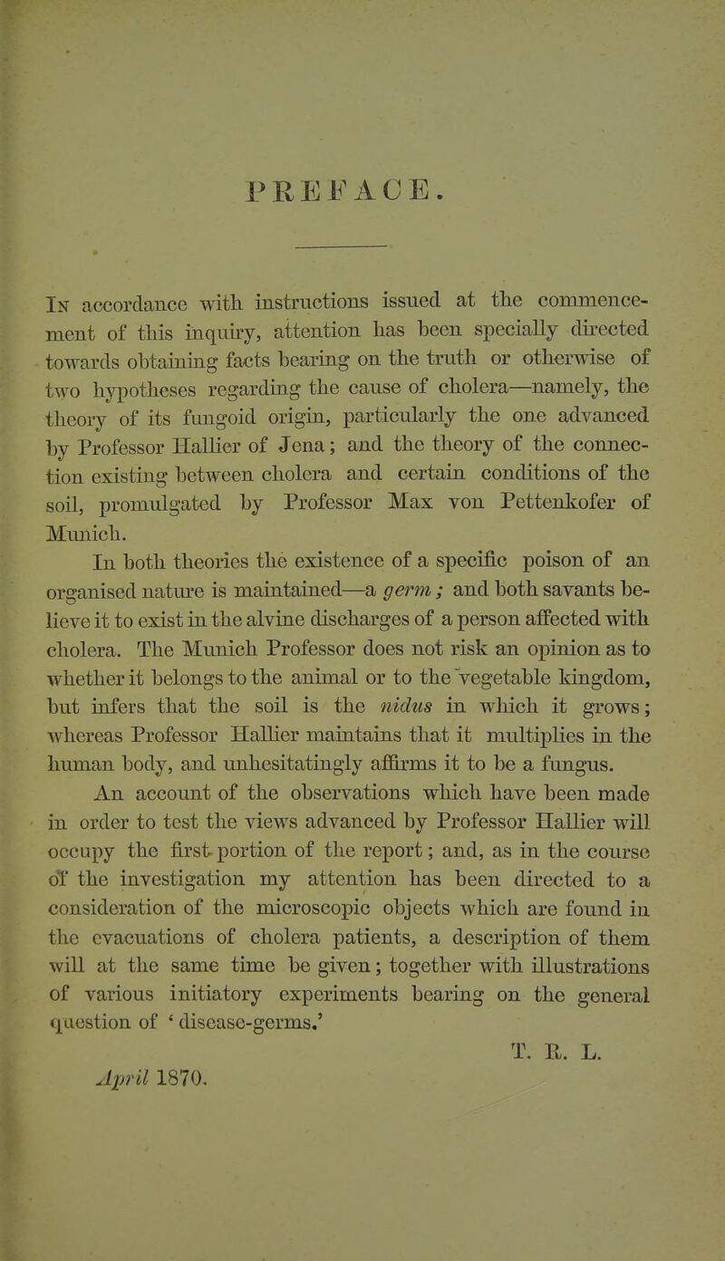 PREFACE In accordance with instructions issued at tlie commence- ment of this inquiry, attention has been specially dii-ected towards obtaining facts bearing on the truth or otherwise of two hjq^otheses regarding the cause of cholera—namely, the theory of its fungoid origin, particularly the one advanced by Professor Hallier of Jena; and the theory of the connec- tion existing between cholera and certain conditions of the soil, promulgated by Professor Max von Pettenkofer of Mimich. In both theories the existence of a specific poison of an organised nature is maintained—a germ ; and both savants be- lieve it to exist in the alvine discharges of a person affected with cholera. The Mimich Professor does not risk an opinion as to whether it belongs to the animal or to the vegetable kingdom, but infers that the soil is the nidus in which it grows; whereas Professor Halher maintains that it multiplies in the human body, and unhesitatingly afBxms it to be a fungus. An account of the observations which have been made in order to test the views advanced by Professor Hallier will occupy the first portion of the report; and, as in the course oT the investigation my attention has been directed to a consideration of the microscopic objects which are found in the evacuations of cholera patients, a description of them will at the same time be given; together with illustrations of various initiatory experiments bearing on the general question of ' disease-germs.' T. R. L. April 1870.