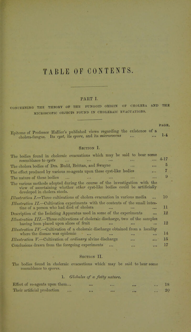 TABLE OF CONTENTS. PART I. CONCEENIKG THE THEOET OF THE FUNGOID ORIGIN OF CHOLEBA AND THE MICEOSCOPIC OBJECTS FOUND IN CHOLEEAIC EVACUATIONS. PAGE, Eijitome of Professor Hallier's published views regarding the existence of a cholei-a-fungus. Its c^/st, its s^ore, smi its mtcrococms ... ... 1-4 Section I. The bodies found in choleraic evacuations which may be said to bear some resemblance to ... .•• ••• ••• ••• '^'^'^ The cholera bodies of Drs. Budd, Brittan, and Swayne ... 5 The effect produced by various re-agents upon these cyst-like bodies ... 7 The nature of these bodies ... ... ... ... ■ • • ^ The various methods adopted during the course of the _ investigation with_ the view of ascertaining whether other cyst-like bodies could be artificially developed in cholera stools. Illustration I.—Three cultivations of cholera evacuation in various media ... 10 Ilhistration II.—Cultivation experiments with the contents of the small intes- tine of a person who had died of cholera .., ... ... 11 Description of the Isolating Apparatus used in some of the experiments ... 13 Illustration III.—Three cultivations of choleraic discharge, two of the samples having been placed upon slices of fruit ... ... ... 12 Illustration IV.—Cultivation of a choleraic discharge obtained from a locality where the disease was epidemic ... ... ... ... 14 Illustration V.—Cultivation of ordinary alvine discharge ... ... 15 Conclusions drawn from the foregoing experiments ... ... i., 17 Section II. The bodies found in choleraic evacautions which' may be said to bear some resemblance to spores. 1. Globules of a fatty nature. Effect of re-agents upon them... ... ... .., .,, 18 Their artificial production ,., ,,, ,.. .„ ... 20