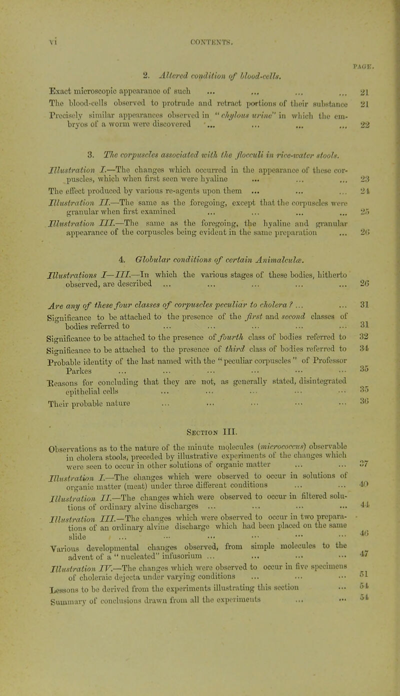 2. Altered condition of hlood-cclh. Exact microscopic appcai-anoo of Buch The bloocl-colls obsorvod to protrude and retract portionK of tlieir substance Precisely similar appoiiranees observed in  chylous urine m which the em- bryos of a worm wore discovered •„. 3. Tlie corpuscles associated with the flocculi in rice-water stools. Illustration I.—The changes which occun-ed in the appearance of tiiese cor- puscles, which when first seen were hyaline The effect produced by various re-agents upon them ... Illustration II.—Tlie same as the foregoing, except that the corpuscles were granular when first examined Hhi-stration III.—Tlie same as the foregoing, the hyaline and gi-anular appearance of the corpuscles being evident in the same preparation 4. Globular conditions of certain Animalcules. Illustrations I—III.—In which the vaiious stages of these bodies, hitherto observed, are described Are any of these four classes of corpuscles peculiar to cholera ? ... Sio-nificance to be attached to the presence of the first and second classes of bodies referred to Significance to be attached to the presence o? fourth class of bodies refen-ed to Significance to be attached to the presence of third class of bodies referred to Probable identity of the last named with the  peculiar coiijuscles  of Professor Parkes Eeasons for concluding that they are not, as geuei-ally stated, disintegi-ated epithelial cells Their probable nature Section III. Observations as to the nature of the minute molecules (micrococcus) observable in cholera stools, pi-eceded by illustrative experiments of the changes which were seen to occur in other solutions of organic matter Ulu-itraiion I.—The changes which were observed to occur in solutions of organic matter (meat) under three different conditions Illuslration 7J.—The changes which were observed to occm- in filtered solu- tions of ordinaiy alvine discharges ... Illustration JZJ.—The changes which were observed to occur in two prepara- tions of an ordinary alvine discharge which had been placed on the same slide Various developmental changes observed, from simple molecules to the advent of a  nucleated infusorium ... Illustration IV.—The changes which were observed to occur in five specimens of choleraic dejecta under varying conditions Lessons to be derived from the experiments illustrating this section Summary of conclusions drawn from all the experiments