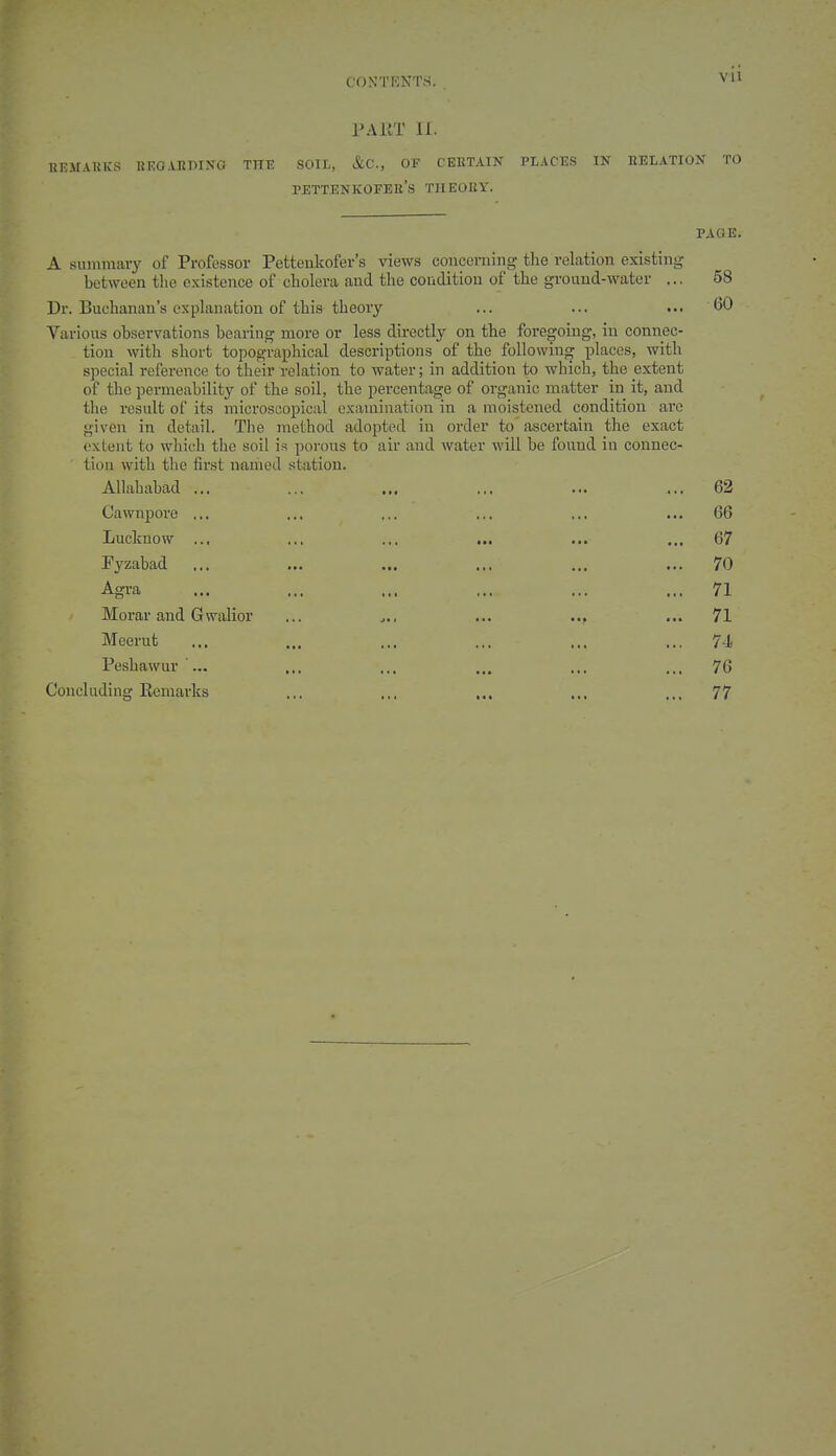 Vll PAKT 11. UTJilATilCS KEG.VRRINO THE SOIL, &C., OF CERTAIN PLACES IN RELATION TO pettenkofer's theory. PAGE. A summary of Professor Pettenkofer's views concerning the relation existing between the existence of cholera and the couditiou of the gi-ound-water ... 58 Dr. Buchanan's explanation of this theory ... ... 60 Various observations bearing more or less du-cctly on the foregoing, in connec- tion with short topographical descriptions of the following places, with special reference to their relation to water; in addition to which, the extent of the permeability of the soil, the percentage of organic matter in it, and the result of its microscopical examination in a moistened condition are given in detail. The method adopted in order to ascertain the exact extent to which the soil is porous to air and water will be fouud in connec- ' tion with the first named station. Allahabad ... ... ... ... ... ... 62 Cawnpore ... ... ... ... ... ... 66 Lucknow ... ... ... ... ... ... 67 Pyzabad ... ... ... ... ... ... 70 Agra ... ... ... ,.. ... ... 71 Morar and Gwalior ... ... ... 71 Meerut ... ... ... ... ... ... 74, Pesbawur... ... ... ... ... ... 76 Concluding Eemarks ... ... ... ... ... 77