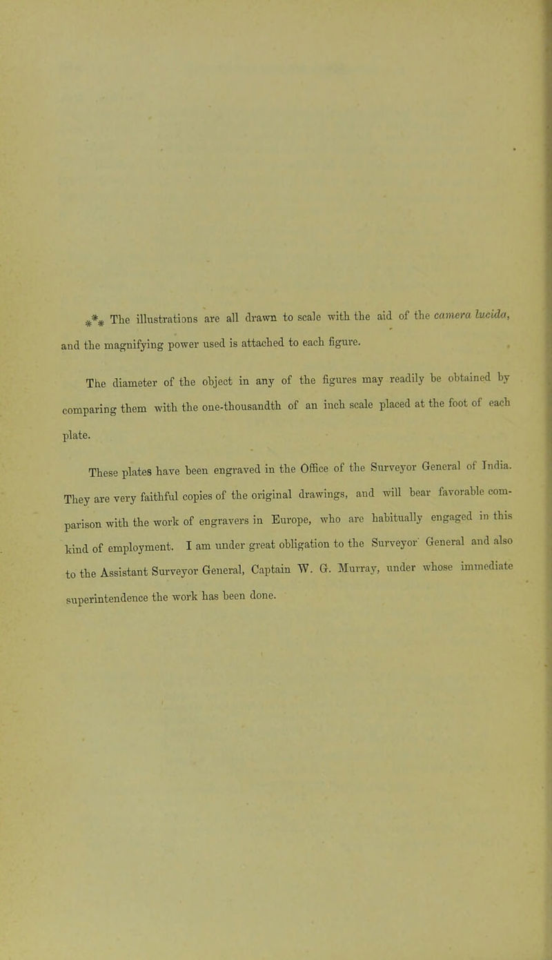 The illustrations are all drawn to scale with the aid of the camera lucida, and the magnifying power used is attached to each figure. The diameter of the object in any of the figures may readily be obtained by comparing them with the one-thousandth of an inch scale placed at the foot of each plate. These plates have been engraved in the Office of the Surveyor General of India. They are very faithful copies of the original drawings, and will bear favorable com- parison with the work of engravers in Europe, who are habitually engaged in this kind of employment. I am under great obligation to the Surveyor General and also to the Assistant Surveyor General, Captain W. G. Murray, under whose immediate superintendence the work has been done.
