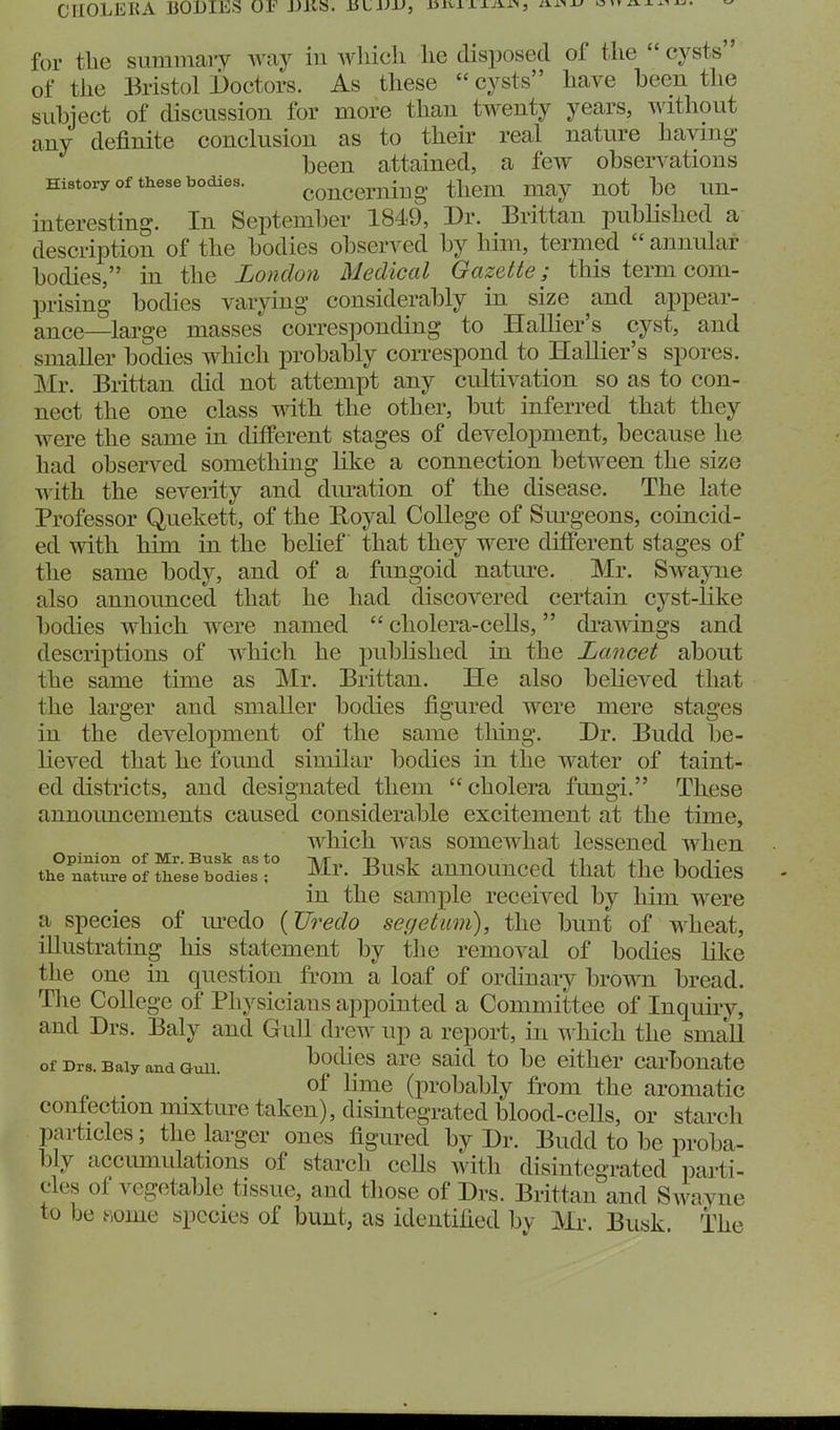 CnOLEKA BODIES JJKS. ULVU, nsxLi-XJxn, for tlie summaiy Avay in wliicli lie disposed of the  cysts of the Bristol Doctors. As these  cysts have been the sLibject of discussion for more than twenty years, without any definite conclusion as to their real nature having been attained, a few observations History of these bodies. conceriiiug them may not be un- interesting. In September 1849, Dr. Brittan pubHshed a description of the bodies observed by him, termed  annular bodies, in the London Medical Gazette; this term com- prising bodies varying considerably in size and appear- ance—large masses corresponding to Hallier's cyst, and smaller bodies whicli probably correspond to Hallier's spores. Mr. Brittan did not attempt any cultivation so as to con- nect the one class with the other, but inferred that they were the same in different stages of development, because he had observed something like a connection between the size with the severity and diu'ation of the disease. The late Professor Quekett, of the Boyal College of Sm-geons, coincid- ed with him in the belief that they were different stages of the same body, and of a fungoid natm'e. Mr. Swayne also annoimced that he had discovered certain cyst-like bodies which were named  cholera-cells, drawings and descriptions of which he pubhshed in the Lancet about the same time as Mr. Brittan. He also believed that the larger and smaller bodies figured were mere stages in the development of the same thing. Dr. Budd be- lieved that he found similar bodies in the water of taint- ed districts, and designated them  cholera fungi. These announcements caused considerable excitement at the time, which was somewhat lessened when the nat^e of these bodies r ^^^'^^ anuounccd that the bodics in the sample received by him were a species of m'edo {Uredo segetum), the bunt of wheat, illustrating his statement by the removal of bodies like the one in question from a loaf of ordinary brown bread. The College of Physicians appointed a Committee of Inquiry, and Drs. Baly and Gull drew up a report, in which the small of Drs-BaiyandGuii. bodics are Said to be either carbonate - of lime (probably from the aromatic confection mixture taken), disintegrated blood-cells, or starch particles; the larger ones figured by Dr. Budd to be proba- bly accimiulations of starch cells with disintegrated parti- cles of vegetable tissue, and those of Drs. Brittan and SAvayne to be .some species of bunt, as identified by Mr. Busk. The