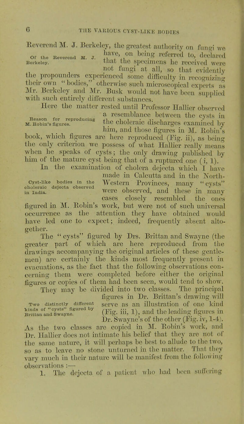 THE VARIOUS CYST-LIKE BODIES lleverencl M. J. Berkeley, the greatest authority on funo j wo Of the Beverend M. J. }f ^Vl''''  ''^^'^^'''^ ^^^^^^'^^^ Berkeley. ^^i^t tlio Specimens he received were not fungi at all, so that evidently the propounders experienced some difficulty in reco^mizinr' their own  bodies, otherwise such microscopical experts as Mr. Berkeley and Mr. Busk would not have been supplied with such entirely dilfcrent substances. Here the matter rested until Professor Hallier observed Beason for re ^ rescmblance between the cysts in M. Eown's flgure^s^^'^°'^^°^'^^ cholei'aic discharges examined by him, and those figures in M. Eobin's book, whicb figures are here reproduced (Pig. ii), as being the only criterion w^e possess of what Hallier really means wben be speaks of cysts; the only dramng published by bim of the matm-e cyst being that of a ruptured one (i, 1). In the examination of cholera dejecta which I have made in Calcutta and in the North- cyst-iike bodies in the Wcstem Provinccs, many cysts choleraic dejecta observed •■ -, i n''''' in India. Were observed, and these m many cases closely resembled the ones figured in M. Robin's work, but were not of sucb universal occurrence as the attention they have obtained ^ould have led one to expect; indeed, frequently absent alto- gether. The cysts figured by Drs. Brittan and Swayne (the greater part of which are here reproduced from the drawings accompanying the original articles of these gentle- men) are certainly the kinds most frequently present in evacuations, as the fact that tlie follomng observations con- cerning them were completed before either the original figm-es or copies of them had been seen, would tend to show. They may be divided iiito two classes. The principal figm^es in Dr. Brittan's draAving a\ ill Two distinctly different gervo as an illustration of one kind ^Sttn^I^d sC:;n?^^' i^ig- iii, 1), and the leading figures in Dr. SAvayne's of the other (Fig. iv, 1-4). As the two classes are copied in M. Bobin's Avork, and l)r. Halber does not intimate his belief that they are not of the same nature, it will perhaps be best to allude to the tAvo, so as to leave no stone unturned in the matter. That they vary much in their nature will be manifest from the folloAi ing observations :— 1. The dejecta of a palient avIio had been siifirrmg