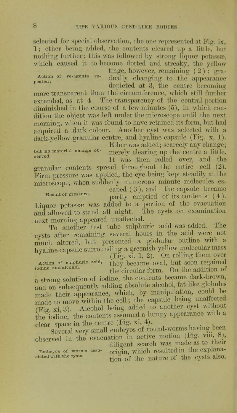 selected for special f)1)S(n'vation, tlie one i'f;presoiitod at Eig. ix, 1; otluM- l)oiiig- added, the coiiloiits cleared ii]) a little, but Tiotliiug- I'Lirther; this was ibllowed by strong li(juor potassa^, AvMcli caused it to become dotted and streaky, the yellow tinge, hoAvever, remaining' ( 2 ) ; gi-a- Action of re-agents re- ^^^^^^ changing to thc app(^arance depicted at 3, the centre becommg more transparent than the circumference, wliich still lurtlic)' extended, as at 4. The transparency of tlie central portion diminished in the course of a few minutes (5), in which con- dition the object was left under the microscope until the next morning, when it was found to have retained its form, but liad acquu-ed a dark colour. Another cyst was selected witli a dark-yellow granular centre, and hyaline capsule (Kg. x, 1). Ether was added; scarcely any chauge; but no material change ob- jj^ercly clearing up the centre a little. ^^^^ ' It was then rolled over, and the granular contents spread throughout the entire cell (2). Firm pressure was applied, the eye being kept steadily at the microscope, when suddenly numerous minute molecules es- caped (3 ), and the capsule became Besuit of pressure. ^^^^-^^ emptied of its contcuts (4). Liquor potassEe was added to a portion of the evacuation and allowed to stand all night. The cysts on examination next morning appeared unaffected. To another test tube sidphmic acid was added. The cysts after remaining several hours in the acid were not much altered, but presented a globular outline with a hyaline capsLile smTounding a greenish-yellow molecular mass (Eig. xi, 1, 2). On rolling them over Action of sulphuric acid, bccamc oval, but soou regained iodine, and alcohol. the cii^cidar form. On the addition of a strong solution of iodine, the contents became dark-brown, and on subsequently adding absolute alcohol, fat-hke globules made theii' appearance, which, by mampulation, could be made to move mthin the cell; the capsvde bemg unaffected CFis xi 3) Alcohol being added to another cyst witliout the iodine, the contents assimied a lumpy appearance with a clear space in the centre (Eig.xi, 4). . Several very small embryos of round-worms having been observed in the evacuation in active motion (Eig. vm 8j, diligent search was made as to tlieu Embryos of worms asso- orioin, wliicli rcsultcd in the explana- ciatedwith the cysts. ^.^^ ^j^^ Cysts alsO.