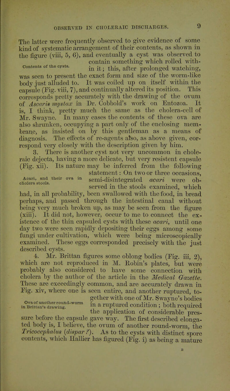 The latter were frequently observed to give evidence of some land of systematic arrangement of their contents, as shown in the figm-e (viii, 5, 6), and eventually a cyst was observed to contain something which rolled with- contents of the cysts. . ^j^-^^ ^^^^^ prolonged watcliiug, was seen to present the exact form and size of the worm-like body just alluded to. It was coiled up on itself within the capsule (Pig. viii, 7), and continually altered its position. This corresponds pretty accm'ately with the drawing of the ovum of dscaris mystax in Dr. Cobbold's work on Entozoa. It is, I think, pretty much the same as the cholera-cell of Mr. Swayne. In many cases the contents of these ova are also shrunken, occupying a part only of the enclosing mem- brane, as insisted on by this gentleman as a means of diagnosis. The effects of re-agents also, as above given, cor- respond very closely with the description given by him. 3. There is another cyst not very uncommon in chole- raic dejecta, having a more delicate, but very resistent capsule (Pig. xii). Its natm^e may be inferred from the following statement: On two or three occasions, Acari, and their ova in genu-disintegrated acari were ob- cholera stools, i • xi i i • i i . , served m the stools exammed, which had, in all probability, been swallowed with the food, in bread perhaps, and passed through the intestinal canal without being very much broken up, as may be seen from the figm'e (xiii). It did not, however, occur to me to connect the ex- istence of the thin capsuled cysts with these acari, until one day two were seen rapidly depositing their eggs among some fungi under cultivation, which were being microscopically examined. These eggs corresponded precisely with the just described cysts. 4. Mr. Brittan figures some oblong bodies (Pig. iii, 2), which are not reproduced in M. Eobin's plates, but were probably also considered to have some connection with cholera by the author of the article in the Medical Gazette. These are exceedingly common, and are accm'ately drawn in Pig. xiv, where one is seen entire, and another ruptm-ed, to- gether with one of Mr. Swayne's bodies a ruptured condition; both requii-ed the application of considerable pres- sure before the capsule gave way. The first described elonga- ted body is, I believe, the ovum of another round-worm, the Tricocephahis {dispar ?). As to the cysts with distinct spore contents, which Hallier has figured (Pig. i) as being a mature B