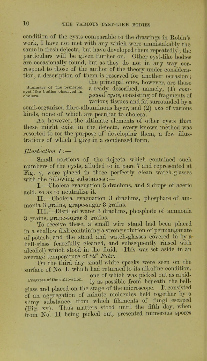 condition of the cysts comparable to the drawings in Rohin's work, I have not met with any which were unniistalcal3ly the same in fresh dejecta, but have developed them repeatedly; tlie particulars will be given further on. Other cyst-like bodies are occasionally found, but as they do not in any way cor- respond to those of the author of the theory under considera- tion, a description of them is reserved for another occasion; the principal ones, however, are those Summary of the principaa ah'cady dcscribcd, namely, (1) com- cyst-liko bodies observed m .' J^\J cholera. pounct cysts, oonsistmg 01 fragments of various tissues and fat smTounded by a semi-organized fibro-albuminous layer, and (2) ova of various kinds, none of which are peculiar to cholera. As, however, the ultimate elements of other cysts than these might exist in the dejecta, every known method was resorted to for the pm^pose of developing them, a few illus- trations of which I give in a condensed form. Illustration I:— Small portions of the dejecta which contained such numbers of the cysts, alluded to in page 7 and represented at Pig. V, were placed in three perfectly clean watch-glasses with the following substances :— I. —Cholera evacuation 3 drachms, and 2 drops of acetic acid, so as to neutralize it. II. —Cholera evacuation 3 drachms, phosphate of am- monia 3 grains, grape-sugar 3 grains. III. —Distilled water 3 drachms, phosphate of ammonia 3 grains, grape-sugar 3 grains. To receive these, a small wire stand had been placed in a shallow dish containing a strong solution of permanganate of potash, and the stand and watch-glasses covered ia by bell-glass (carefully cleaned, and subsequently rinsed mth alcohol) which stood in the fluid. This was set aside in an average temperature of 82° FaJir. On the third day small white specks were seen on the sm'face of No. I, which had returned to its alkaline condition, one of which was picked out as rapid- progress of the cultivation, possible fi'om beneath the bell^ o-lass and placed on the stage of the microscope. It consisted of an aggregation of minute molecules held together by a slimy substance, from which filaments of fungi escaped (Eig. xv). Thus matters stood until the fifth day, when from No. II being picked out, presented numerous spores