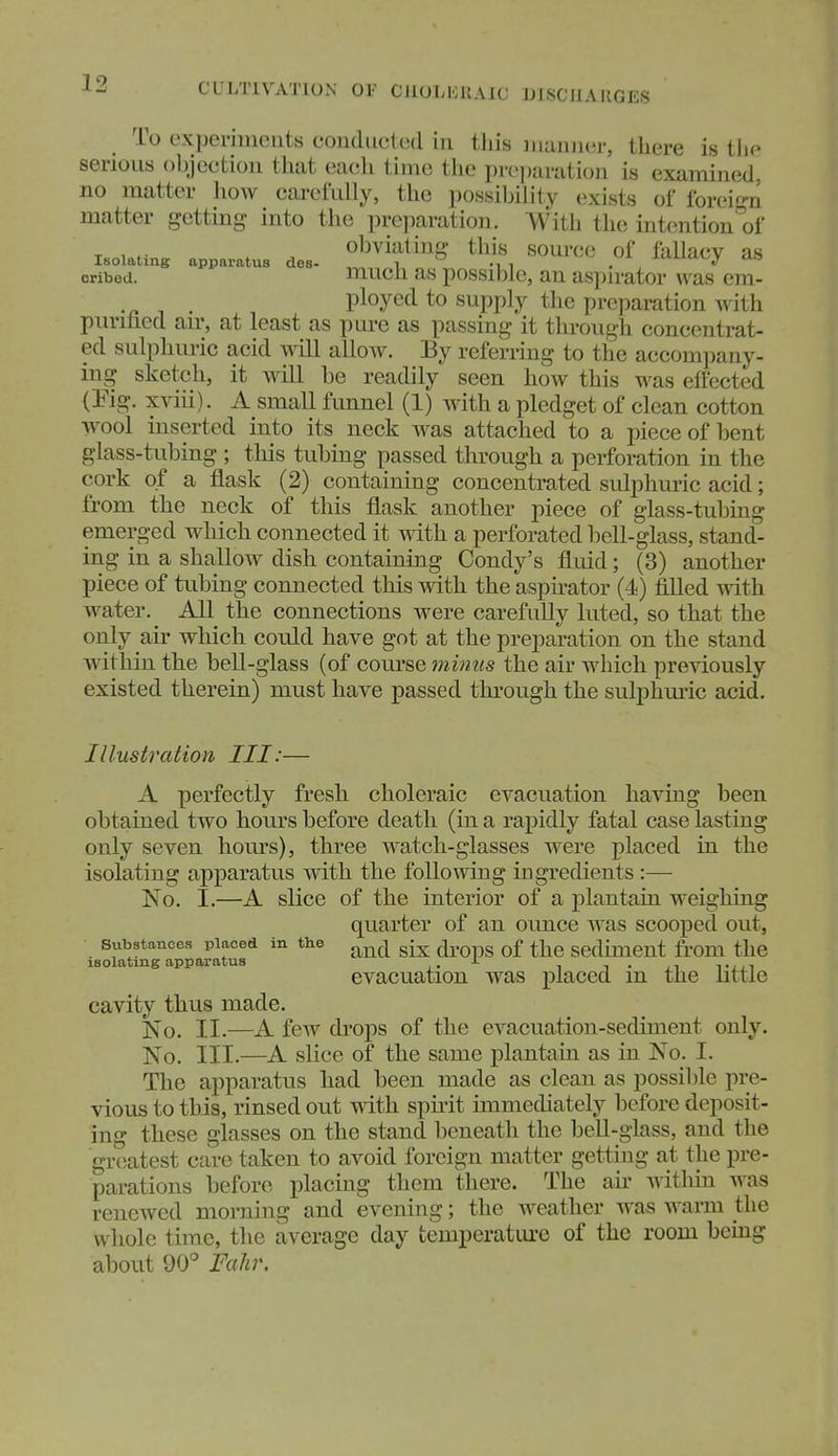 CULTIVATION OF CllOLliKAlC IJISCMAHGES To expeniiUMits condiicled in this mauiicir, there is the serious objection that each time the prcj)aratioii is examined, no matter how carefully, the possibility exists of foreio-n matter getting into the pre]iaration. With the intention'of T w . . obviating this source of fallacv as Isolating apparatus des- „ V, mi ^j. ia;j.ia.v.j an oribed. mucli as possiblc, an aspn-ator was em- ployed to sujjply the preparation with purified aii% at least as pure as passing it through concentrat- ed sulphuric acid will allow. By referring to the accompany- ing sketch, it mil be readily seen how this was effected (Eig. xviii). A small funnel (1) with a pledget of clean cotton wool inserted into its neck was attached to a piece of bent glass-tubing ; tliis tubing passed through a perforation in the cork of a flask (2) containing concentrated sulphm-ic acid; from the neck of this flask another piece of glass-tubing emerged which connected it with a perforated bell-glass, stand- ing in a shallow dish containing Condy's fluid; (3) another piece of tubing connected this with the aspirator (4) filled with water. All the connections were carefully luted, so that the only air which could have got at the preparation on the stand within the bell-glass (of course ?nmtis the air which previously existed therein) must have passed through the sulphm-ic acid. Illustration III:— A perfectly fresh choleraic evacuation having been obtained two hours before death (in a rapidly fatal case lasting only seven hours), three watch-glasses were placed in the isolating apparatus with the following ingredients :— No. I.—A slice of the interior of a plantain weighing quarter of an ounce was scooped out, Substances placed in the g-^ ^ q£ sediment fi'om the isolating apparatus J- evacuation was placed m the uttle cavity thus made. No. II.—A feAV drops of the evacuation-sediment only. No. III.—A slice of the same plantain as in No. I. The apparatus had been made as clean as possible pre- vious to this, rinsed out with spu-it hnmediately before deposit- ing these glasses on the stand beneath the bell-glass, and the gi-eatest care taken to avoid foreign matter getting at the pre- parations before placing them there. The an- Avithm was renewed morning and evening; the weather was warm the whole time, the average day fcemperatm-e of the room bemg about 90° Fahr.