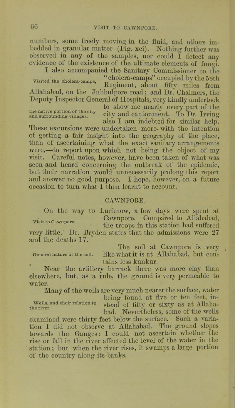 G6 VISIT TO CAWNrOTlE. numbers, some freely moving in the fluid, and others im- hedded in granular matter (Eig. xci). Nothing further Avas observed in any of the samples, nor could I detect any evidence of the existence of the ultimate elements of fungi. I also accompanied the Sanitary Commissioner to the . , cholera-camps occupied bv the 58th Visited the cholera-camps, -r^ . , ^ , ^ iiegiment, about fifty miles from Allahabad, on the Jubbulpore road; and Dr. Chalmers, the Deputy Inspector General of Hospitals, very kindly undertook to show me nearly every part of the *^dsS?o;STvil?el°^ City and cantonment. To Dr. Irving also I am indebted for similar help. These excursions were undertaken more- with the intention of getting a fair insight into the geography of the place, than of ascertaining what the exact sanitary arrangements were,—to report upon which not being the object of my visit. Careful notes, however, have been taken of what was seen and heard concerning the outbreak of the epidemic, but their narration would unnecessarily prolong this rejiort and answer no good purpose. I hope, however, on a future occasion to turn what I then learnt to account. CAWNPORE. On the way to Lucknow, a few days were spent at •. ^ „ Cawnpore. Compared to Allahabad, Visit to Cawnpore. , ^ • ji • i i t the troops m this station had suiiered very little. Dr. Bryden states that the admissions were 27 and the deaths 17. The soil at Cawnpore is very General nature of the soil. Hkc what it is at Allahabad, but Con- tains less kunkur. Near the artillery barrack there was more clay than elsewhere, but, as a rule, the ground is very permeable to water. Many of the wells are very much nearer the surface, water being found at five or ten feet, in- thTrfver''''^*^^^''^^''*'*'* ^^^^ ^^'^^^ at Allaha- bad. Nevertheless, some of the wells examined were thirty feet below the surface. Such a varia- tion I did not observe at Allahabad. The ground slopes towards the Ganges: I could not ascertain whether the rise or fall in the river affected the level of the water in the station; but when the river rises, it swamps a largo portion of the country along its banks.