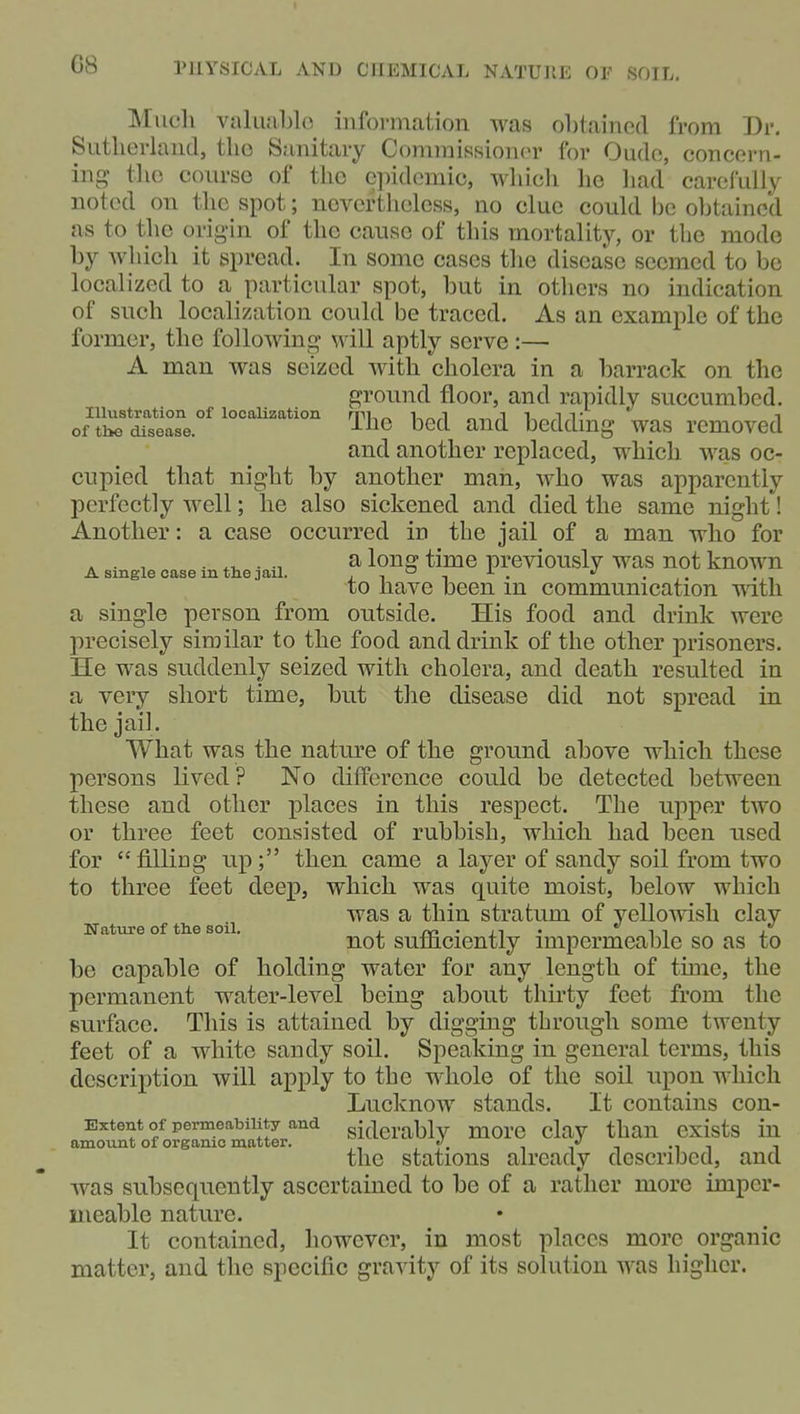 Miicli vakiaLlo information was obtained from Dr. Sutherland, the Sanitary Commissioner for Oudo, concern- ing- tlio course of the cjiidcmic, wliich lie liad carefully noted on the spot; nevorthelcss, no clue could be obtained as to the origin of the cause of this mortality, or the mode by which it spread. In some cases the disease seemed to be localized to a particular spot, but in others no indication of such localization could be traced. As an example of the former, the following will aptly serve :— A man was seized with cholera in a barrack on the ground floor, and rapidly succumbed. of'l^'SisThe bed and bedding was removed and another replaced, which was oc- cupied that night by another man, Avho was apparently perfectly well; he also sickened and died the same night! Another: a case occurred in the jail of a man who for . . , ..t, . ^ long time previously was not known A single case m the J ail. i • .,. ..-i to have been m communication with a single person from outside. His food and drink were precisely similar to the food and drink of the other prisoners. He was suddenly seized with cholera, and death resulted in a very short time, but the disease did not spread in the jail. What was the nature of the ground above which these persons lived? No difference could be detected between these and other places in this respect. The upper two or three feet consisted of rubbish, which had been used for filling up; then came a layer of sandy soil from two to three feet deep, which was quite moist, below which was a thin stratum of yellowish clay Nature of the soil. • rn • it ' i i j. not sumciently impermeable so as to be capable of holding water for any length of tune, the permanent water-level being about thirty feet from the surface. This is attained by digging through some twenty feet of a white sandy soil. Speaking in general terms, this description will apply to the whole of the soil upon which LucknOW stands. It contains con- Extent of permeability and sitierably more clay than exists in amount of organic matter. -it ^ the stations already described, and was subsequently ascertained to be of a rather more impcr- uieable nature. It contained, however, in most places more organic