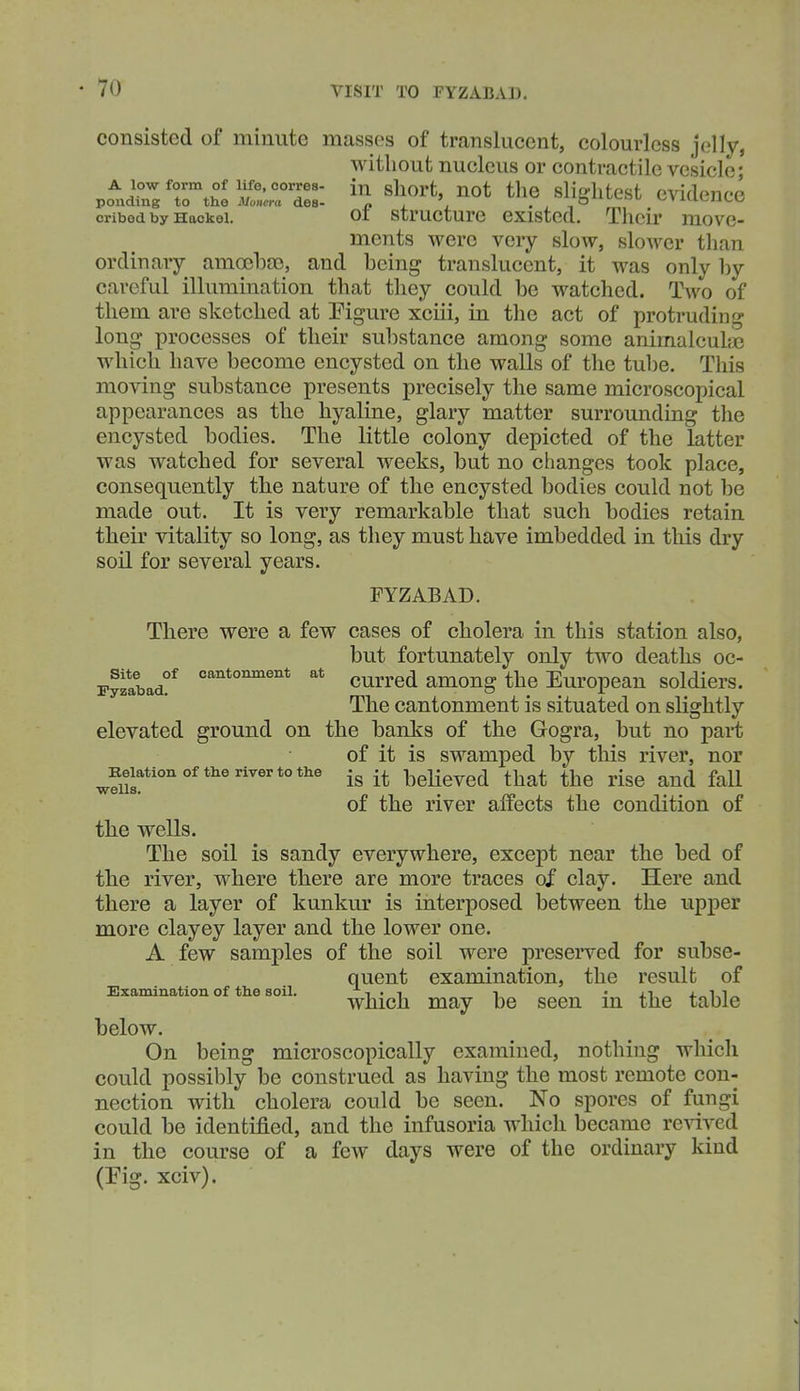 consisted of minute masses of translucent, colourless jelly, without nucleus or contractile vesicle; A lowform of iife.coiTe8- in sliort, not tlic slifflitest evidence ponding to the Monera des- jy i. j. - j -t «^»n-ii^m^i^ cribed by Hackei. 01 structurc cxistcd. Tlicii' move- ments were very slow, slower than ordinary amoelDEe, and being translucent, it was only by careful illumination that they could be watched. Two of them are sketched at Tigure xciii, in the act of protruding long processes of their substance among some animalcuhe which have become encysted on the walls of the tul)e. This moving substance presents precisely the same microscopical appearances as the hyaline, glary matter surrounding the encysted bodies. The little colony depicted of the latter was watched for several weeks, but no changes took place, consequently the nature of the encysted bodies could not be made out. It is very remarkable that such bodies retain their vitality so long, as they must have imbedded in this dry soil for several years. FYZABAD. There were a few cases of cholera in this station also, but fortunately only two deaths oc- Fyzllad?^ cantonment at currcd among the European soldiers. The cantonment is situated on slightly elevated ground on the banks of the Gogra, but no part of it is swamped by tliis river, nor ^Beiationoftherivertothe ^gKevcd that the risc and fall of the river affects the condition of the wells. The soil is sandy everywhere, except near the bed of the river, where there are more traces of clay. Here and there a layer of kunkur is interposed between the upper more clayey layer and the lower one. A few samples of the soil were preserved for subse- quent examination, the result of Examination of the soil. i • i i • ai « which may be seen in the table below. On being microscopically examined, nothing which could possibly be construed as having the most remote con- nection with cholera could be seen. No spores of fungi could be identified, and the infusoria which became revived in the course of a few days were of the ordinary kind (Kg. xciv).