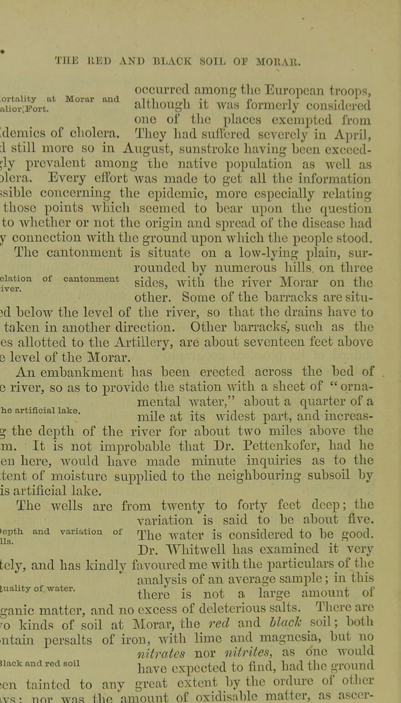 THE RED AND BLACK SOIL Or MORAR. occurred among the European troops, aiiorSort.*^ ''^^ altliougli it was formerly considered one of the places exempted from Idemics of cholera. They had suffered severely in April, 1 still more so in August, sunstroke having heen excccd- ;'ly prevalent among the native population as well as Dlera. Every effort was made to get all the information ssible concerning the epidemic, more especially relating those points which seemed to bear upon the question to whether or not the origin and spread of the disease had y connection with the ground upon which the people stood. The cantonment is situate on a low-lying plain, sur- rounded by numerous hills, on three elation of cantonment ^^^^^^ ^jj^ ^.J^gj, Morar OU tllC other. Some of the barracks are situ- ?d below the level of the river, so that the drains have to taken in another direction. Other barracks, such as the es allotted to the Artillery, are about seventeen feet above e level of the Morar. An embankment has been erected across the bed of e river, so as to provide the station with a sheet of  orna- mental water, about a quarter of a e artificial lake. mUe at its widcst part, and increas- g the depth of the river for about two miles above the m. It is not improbable that Dr. Pettenkofer, had he en here, would have made minute inquiries as to the tent of moisture supplied to the neighbouring subsoil by is artificial lake. The wells are from twenty to forty feet deep; the variation is said to be about five, •epth and variation of r^i^^ ^^^q^. considered to be good. Dr. Whitwell has examined it very tcly, and has kindly favoured me with the particulars of the analysis of an average sample; in this luality of.water. ^^^^^^ ^ amOUUt of ganic matter, and no excess of deleterious salts. There are ^o kinds of soil at Morar, the red and black soil; both 'utain persalts of iron, with lime and magnesia, but no nitrates nor nitrites, as one would nack and red soil j^^^^ cxpectcd to find, had the ground sen tainted to any great extent by the ordure of other i,vs! nnv was the amount of oxidisable matter, as ascer-