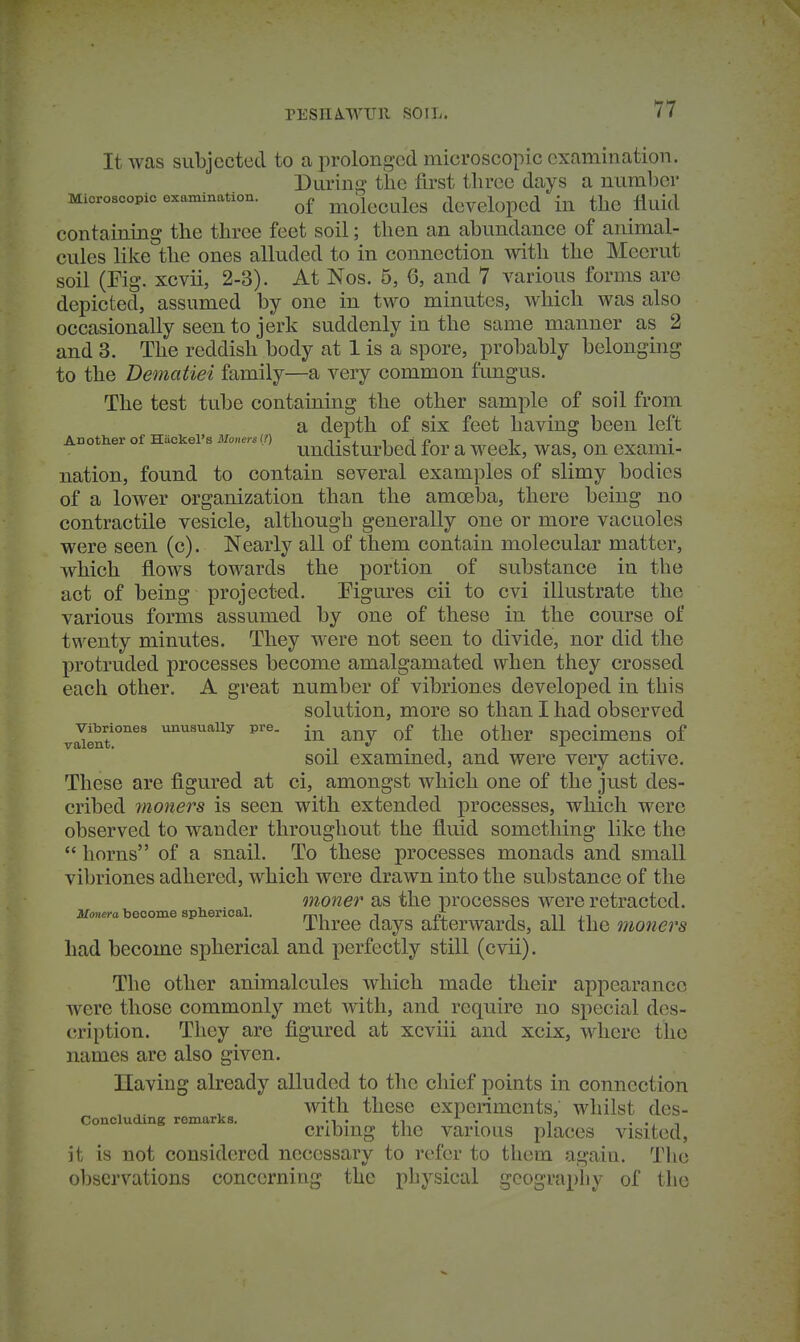 rESHA-WIJll SOIL. It was subjected to a prolonged microscopic examination. Puring the first three days a number Microscopic examination. niolccules dcvelopcd in the fluid containing the three feet soil; then an abundance of animal- cules like the ones alluded to in connection with the Meerut soil (Fig. xcvii, 2-3). At Nos. 5, 6, and 7 various forms are depicted, assumed by one in two minutes, which was also occasionally seen to jerk suddenly in the same manner as 2 and 3. The reddish body at 1 is a spore, probably belonging to the Dematiei family—a very common fungus. The test tube containing the other sample of soil from a depth of six feet having been left Anotlier of Hiickel's Afo«er«(?) t j. i i i? i . ^ undisturbed for a M^eek, was, on exami- nation, found to contain several examples of slimy bodies of a lower organization than the amoeba, there being no contractile vesicle, although generally one or more vacuoles were seen (c). Nearly all of them contain molecular matter, which flows towards the portion of substance in the act of being projected. Figures cii to cvi illustrate the various forms assumed by one of these in the course of twenty minutes. They were not seen to divide, nor did the protruded processes become amalgamated when they crossed each other. A great number of vibriones developed in this solution, more so than I had observed v™t!°''^' unusually pre. ^^j^^j. specimens of soil examined, and were very active. These are figured at ci, amongst which one of the just des- cribed inoners is seen with extended processes, which were observed to wander throughout the fluid something like the  horns of a snail. To these processes monads and small vibriones adhered, which were drawn into the substance of the moner as the processes were retracted. Monera become spherical. , ^ i n j i Three days afterwards, all the nioners had become spherical and perfectly still (cvii). The other animalcules which made their appearance were those commonly met with, and require no special des- cription. They are figured at xcviii and xcix, where the names are also given. Ilaving already alluded to the chief points in connection with these experiments, whilst des- Concluding remarks. .■■ . . , . ., , cribmg the various places visited, it is not considered necessary to refer to them agaiu. The observations concerning the physical geography of the