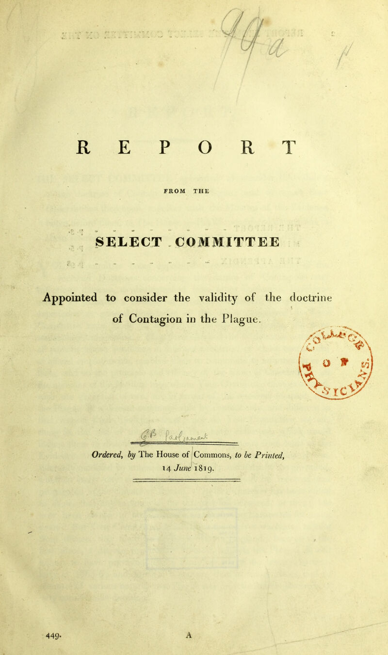 / REPORT FROM THE SELECT COMMITTEE Appointed to consider the validity of the doctrine of Contagion in the Plague. Ordered^ hy The House of Commons, to he Printed, 14. June i^'ig. r 449- A
