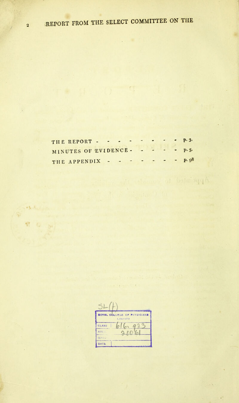 BEPORT FROM THE SELECT COMMITTEE ON THE THE REPORT P-^• MINUTES OF EVIDENCE - - - - - p. 5- THE APPENDIX - - P-9^ i CLA8» L«0£ OF FHY8ICIAN1 DATfe