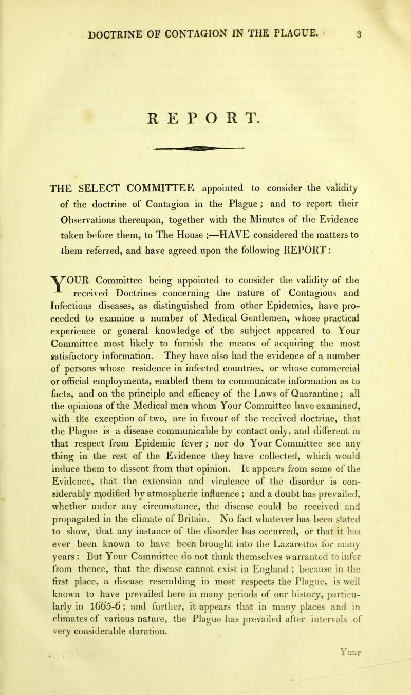 REPORT. THE SELECT COMMITTEE appointed to consider the validity of the doctrine of Contagion in the Plague ; and to report their Observations thereupon, together with the Minutes of the Evidence taken before them, to The House ;—HAVE considered the matters to them referred, and have agreed upon the following REPORT: \70UR Committee being appointed to consider the validity of the received Doctrines concerning the nature of Contagious and Infectious diseases, as distinguished from other Epidemics, have pro- ceeded to examine a number of Medical Gentlemen, whose practical experience or general knowledge of the subject appeared to Your Committee most likely to furnish the means of acquiring the most satisfactory information. They have also had the evidence of a number of persons whose residence in infected countries, or whose commercial or official employments, enabled them to communicate information as to facts, and on the principle and efficacy of the Laws of Quarantine ; all the opinions of the Medical men whom Your Committee have examined, with the exception of two, are in favour of the received doctrine, that the Plague is a disease communicable by contact only, and different in that respect from Epidemic fever; nor do Your Committee see any thing in the rest of the Evidence they have collected, which would induce them to dissent from that opinion. It appears from some of the Evidence, that the extension and virulence of the disorder is con- siderably modified by atmospheric influence ; and a doubt has prevailed, whether under any circumstance, the disease could be received and propagated in the climate of Britain. No fact whatever has been stated to show, that any instance of the disorder has occurred, or that it has ever been known to have been brought into the Lazarettos for many years : But Your Committee do not think themselves warranted to infer from thence, that the disease cannot exist in England ; because in the first place, a disease resembling in most respects the Plague, is well known to have prevailed here in many periods of our history, particu- larly in 1665-6; and further, it appears that in many places and in climates of various nature, the Plague has prevailed after intervals of very considerable duration. Your