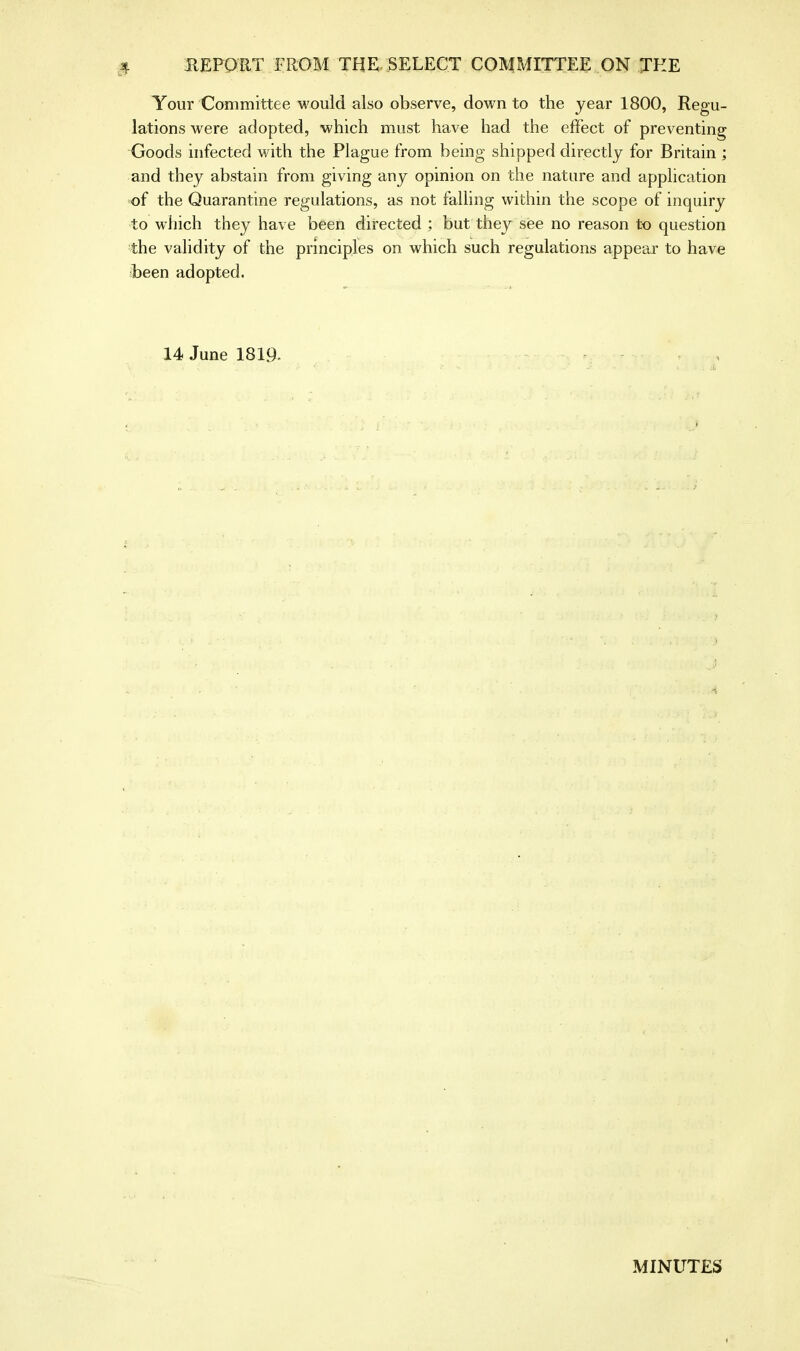 Your Committee would also observe, down to the year 1800, Regu- lations were adopted, which must have had the effect of preventing Goods infected with the Plague from being shipped directly for Britain ; and they abstain from giving any opinion on the nature and application of the Quarantine regulations, as not falling within the scope of inquiry to which they have been directed ; but they see no reason to question the validity of the principles on which such regulations appear to have been adopted. 14 June 1819. MINUTES