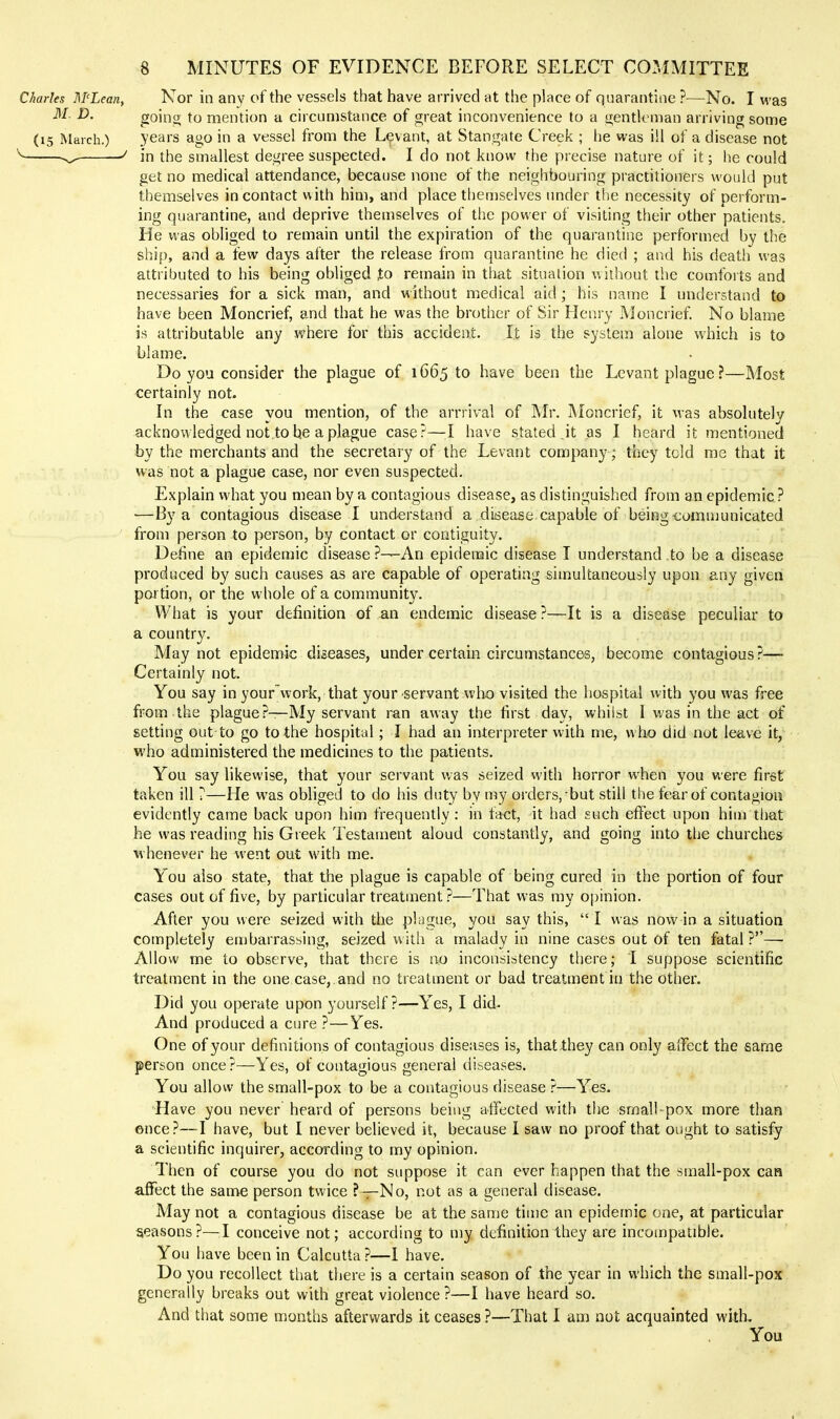 Charles M'Lean, Nor ill any of the vessels that have arrived at the place of quarantine ?—No. I was M. D. goino; to mention a circumstance of great inconvenience to a sientkman arriving some (15 March.) years ago in a vessel from the Levant, at Stangate Creek ; he was ill of a disease not ''■^ ^ in the smallest degree suspected. I do not know the precise nature of it; he could get no medical attendance, because none of the neighbouring practitioners would put themselves in contact with him, and place themselves under the necessity of perform- ing quarantine, and deprive themselves of the power of visiting their other patients. He was obliged to remain until the expiration of the quarantine performed by the ship, and a few days after the release from quarantine he died ; and his death was attributed to his being obliged ,to remain in that situation without the comforts and necessaries for a sick man, and without medical aid; his name I understand to have been Moncrief, and that he was the brother of Sir Henry Moncrief. No blame is attributable any where for this accident. It is the system alone which is to blame. Do you consider the plague of 1665 to have been the Levant plague ?—Most certainly not. In the case you mention, of the arrrival of Mr. Moncrief, it was absohitely acknowledged not.tobe a plague case?—;I have stated.it as I heard it mentioned by the merchants and the secretary of the Levant company; they told me that it was not a plague case, nor even suspected. Explain what you mean by a contagious disease, as distinguished from an epidemic ? •—By a contagious disease I understand a disease capable of being communicated from person to person, by contact or contiguity. Define an epidemic disease ?—An epidemic disease I understand to be a disease produced by such causes as are capable of operating simultaneously upon any given portion, or the whole of a community. What is your definition of an endemic disease ?—It is a disease peculiar to a country. May not epidemic diseases, under certain circumstances, become contagious ?— Certainly not. You say in your work, that your servant who visited the hospital with you was free from the plague?—My servant ran away the first day, whilst I was in the act of setting out to go to the hospital; I had an interpreter with me, who did not leave it, who administered the medicines to the patients. You say likewise, that your servant was seized with horror when you were first taken ill ?—He was obliged to do his duty by my orders, but still the fear of contagion evidently came back upon him frequently: in fact, it had such effect upon him that he was reading his Greek Testament aloud constantly, and going into the churches whenever he went out with me. You also state, that the plague is capable of being cured in the portion of four cases out of five, by particular treatment ?—That was my opinion. After you were seized with the plague, you say this, I was now in a situation completely embarrassing, seized with a malady in nine cases out of ten fatal?—■ Allow me to observe, that there is no inconsistency there; I suppose scientific treatment in the one case, and no treatment or bad treatment in the other. Did you operate upon yourself?—Yes, I did- And produced a cure ?—Yes. One of your definitions of contagious diseases is, thatlhey can only affect the same person once?—Yes, of contagious general diseases. You allow the small-pox to be a contagious disease ?—Yes. Have you never heard of persons being affected with the smalhpox more than once?—I have, but I never believed it, because I saw no proof that ought to satisfy a scientific inquirer, according to my opinion. Then of course you do not suppose it can ever happen that the small-pox can affect the same person twice ?—No, not as a general disease. May not a contagious disease be at the same time an epidemic one, at particular seasons?—I conceive not; according to my definition they are incompatible. You have been in Calcutta ?—I have. Do you recollect that there is a certain season of the year in which the small-pox generally breaks out with great violence ?—I have heard so. And that some months afterwards it ceases ?—That I am not acquainted with. You