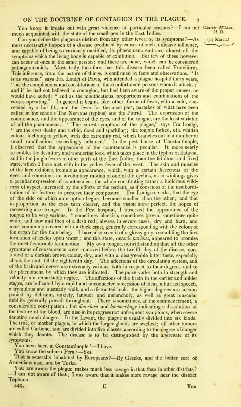 You know it breaks out with great violence at particular seasons ?—I am not Charles M'Lean, much acquainted with the state of the small-pox in the East Indies. ^• Can you define the plague as distinct from any other fever, by its symptoms ?—As (15 March.) must necessarily iiappen of a disease produced by causes of such diffusive influence, v.-^——^ and capable of being so variously modified, its phasnomena embrace almost all the symptoms which the living body is capable of exhibiting. But few of these however can occur at once in the same person: and there are none, v. hich can be considered pathagnomonick. Most truly therefore, has this disease been called Proteiform. This inference, from the nature of things, is confirmed by facts and observations.  It is as various,'' says Era Louigi di Pavia, who attended a plague hospital thirty years,  as the complexions and constitutions of those unfortunate persons whom it attacks ; and if he had not believed in contagion, but had been aware of the proper causes, he would have added,  and as the modifications, proportions and combinations of the causes operating. In general it begins like other forms of fever, with a cold, suc- ceeded by a hot fit; and the fever for the most part, partakes of what have been called in the schools The Nervous (typhus) and the Putrid. The expression of the countenance, and the appearance of the eves, and of the tongue, are the least variable of all the pheenomena.  The surest symptoms of the plague, says Era Louigi,  are the eyes dusky and turbid, fixed and sparkling; the tongue forked, of a whitish colour, inclining to yellow, with the extremity red, which branches out in a number of small ramifications exceedingly inflamed. In the pest house at Constantinople, I observed that the appearance of the countenance is peculiar. It more nearly resembles the desultory and wandering look, which takes place in the typhus of Batavia, and in the jungle fevers of other parts of the East Indies, than the fatuitous and fixed stare, which I have met with in the yellow fever of the west. The skin and muscles of the face exhibit a tremulous appearance, which, with a certain fierceness of the eyes, and sometimes an involuntary motion of one of the eyelids, as in winking, gives a peculiar expression of countenance; the whole constituting rather a ludicrous wild- ness of aspect, increased by the efforts of the patient, as if conscious of the insubordi- nation of his features to preserve their composure. Era Louigi remarks, that the eye of the side on which an eruption begins, becomes smaller than the other; and that in proportion as the eyes turn clearer, and the vision more perfect, the hopes of recovering are stronger. In the Pest hospital, I observed the appearance of the tongue to be very various;  sometimes blackish, sometimes brown, sometimes quite white, and now and then of a flesh red; always, in severe cases, dry and hard, and most commonly covered with a thick crust, generally corresponding with the colour of the organ for the time being. I have also seen it of a glossy grey, resembling the first fonnation of icicles upon water; and this state, coeteris paribus, appeared to promise the most favourable termination. My own tongue, notwithstanding that all the other symptoms of consequence were removed before the twelfth day of the disease, con- tinued of a darkish brown colour, dry, and with a disagreeable bitter taste, especially about the root, till the eighteenth day. ^The affections of the circulating system, and of the brain and nerves are extremely various, both in respect to their degrees and to the phfenomena by which they are indicated. The pulse varies both in strength and velocity in a remarkable degree. The affections of the brain in the earlier and milder stages, are indicated by a rapid and unconnected succession of ideas, a hurried speech, a tremulous and unsteady walk, and a distracted look; the higher degrees are accom- panied by delirium, anxiety, languor and melancholy, as well as great muscular debility generally prevail throughout. There is sometimes, at the commencement, a considerable constipation : but diarrhoea and hemorrhage, indicating a dissolution of the texture of the blood, are also in its progress not unfrequent symptoms, when severe denoting much danger. In the Levant, the plague is usually divided into six kinds. The true, or mother plague, in which the larger glands are swelled ; all other tumors are called Carbone, and are divided into five classes, according to the degree of danger which they denote. The disease is to be distinguished by the aggregate of its symptoms. You have been in Constantinople ?—I have. You know the suburb Pera ?—Yes. That is generally inhabited by Europeans ?—By Greeks, and the better sort of Armenians also, and by Turks. You are aware the plague makes much less ravage in that than in other districts } . —I am not aware of that; I am aware that it makes more ravage near the district Tophana. 449- C You