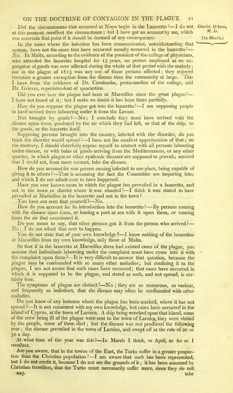 • Did the circumstances that occurred at Noya begin in the Lazaretto ?—I do not Charles M'Lean, at this moment recollect the circumstance ; but I have got an account by me, which ^- can ascertain that point if it should be deemed of any consequence. (15 March.) In the cases where the infection has been communicated, notwithstanding that — ' system, have not the cases that have occurred usually occurred in the lazaretto?— No. In Malta, according to the evidence of the president of the college of physicians, who attended the lazaretto hospital for 15 years, no person employed as an ex- purgator of goods was ever affected during the whole of that period with the malady; nor in the plague of 1813 was anyone of those persons affected; they enjoyed therefore a greater exemption from the disease than the community at large. This I have from the evidence of Dr. Caruhanha, proto-medico of the college, and Dr. Grieves, superintendent of quarantine. Did you ever hear the plague had been at Marseilles since the great plague?— I have not heard of it; but 1 make no doubt it has been there partially. How do you suppose the plague got into the lazaretto?—I am supposing people to have arrived there labouring under it from the Levant. Not brought by goods ?—No; I conclude they must have arrived with the disease upon them, produced by the air which they had left, or that of the ship, or the goods, or the lazaretto itself. Supposing persons brought into the country, infected with the disorder, do you think the disorder would spread ?■—I have not the smallest apprehension of that; on the contrary, I should cheerfully expose myself to contact with all persons labouring under disease, or with bales of goods arriving from the Mediterranean, or any other quarter, in which plague or other epidemic diseases are supposed to prevail j assured that I could not, from mere contact, take the disease. How do you account for one person coming'infected to one place, being capable of giving it to others ?—That is assuming the fact the Committee are inquiring into, and which I do not admit ever to have happened. Have you ever known cases in which the plague has prevailed in a lazaretto, and not in the town or district where it was situated ?—I think it was stated to have prevailed at Marseilles in the lazaretto and not in the town.'' You have not seen that yourself?—No. How do you account for its introduction into the lazaretto?—By persons coming with the disease upon them, or leaving a port at sea with it upon them, or coming from the air that occasioned it. Do you mean to say, that other persons got it from the person who arrived ?— No; I do not admit that ever to happen. Yon do not state that of your own knowledge ?—I know nothing of the lazarettos at Marseilles from my own knowledge, only those of Malta. So that if in the lazaretto at Marseilles ^there had existed cases of the plague, you assume that individuals labouring under the complaint must have come into it with • the complaint upon them ?—It is very difficult to answer that question, because the plague may be confounded with so many other maladies; but confining it to the plague, I am not aware that such cases have occurred; that cases have occurred in which it is supposed to be the plague, and stated as such, and not spread, is cer- tainly true. The symptoms of plague are distinct?—No ; they are so numerous, so various, and frequently so indistinct, that the disease may often be confounded with other maladies. Do you know of any instance where the plague has been marked, where it has not spread ?—It is not consistent with my own knowledge, but cases have occurred in the island of Cyprus, at the town of Larnica. A ship being wrecked upon that island, some of the crew being ill of the plague were sent to the town of Larnica, they were visited by the people, some of them died ; but the disease was not produced the following year ; the disease prevailed in the town of Larnica, and swept off at the rate of 20 or 30 a day. At what time of the year was this ?—In March I think, or April, as far as I recollect. Are you aware, that in the towns of the East, the Turks suffer in a greater propor- tion than the Christian population ?—I am aware that such has been represented, but I do not credit it, because I do not see the grounds of it; it has been assumed by Christian travellers, that the Turks must necessarily suffer more, since they do not 449- take '