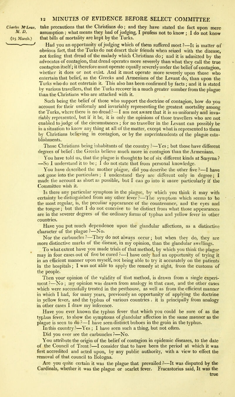 Charle.1 M'Lean, take precautions that the Christians do; and they have stated the fact upon mere ^- assumption ; what means they had of judging, I profess not to know ; I do not know (15 March.) that bills of mortality are kept by the Turks, Had you an opportunity of judging which of them suffered most ?—It is matter of obvious fact, that the Turks do not desert their friends when seized with the disease, not feeling that dread of the malady which Christians do; and it is admitted by the advocates of contagion, that dread operates more severely than what they call the true contagion itself; it therefore must operate equally severely under the belief of contagion, whether it does or not exist. And it must operate more severely upon those who entertain that belief, as the Greeks and Armenians of the Levant do, than upon the Turks who do not entertain it. This also has been confirmed by facts ; and it is stated by various travellers, that the Turks recover in a much greater number from the plague than the Christians who are attacked with it. Such being the belief of those who support the doctrine of contagion, how do you account for their uniformly and invariably representing the greatest mortality among the Turks, where there is no dread?-—I am not aware that it is so uniformly and inva- riably represented, but if it be, it is only the opinions of those travellers who are not enabled to judge of the circumstances ; for no traveller in the Levant can possibly be ill a situation to know any thing at all of the matter, except what is represented to them by Christians believing in contagion, or by the superintendents of the plague esta- blishments. Those Christians being inhabitants of the country ?—Yes ; but those have different degrees of belief: the Greeks believe much more in contagion than the Armenians. You have told us, that the plague is thought to be of six different kinds at Smyrna? —So I understand it to be; I do not state that from personal knowledge. You have described the mother plague, did you describe the other five ?—I have not gone into the particulars; I understand they are different only in degree; I made the account as short as possible, but I can go into it more particularly if the Committee wish it. Is there any particular symptom in the plague, by which you think it may with certainty be distinguished from any other fever ?—The symptom which seems to be the most regular, is, the peculiar appearance of the countenance, and the eyes and the tongue; but that I do not conceive to be distinct from what those appearances are in the severer degrees of the ordinary forms of typhus and yellow fever in other countries. Have you put much dependence upon the glandular affections, as a distinctive character of the plague ?—No. Nor the carbuncles ?—They do not always occur; but when they do, they are more distinctive marks of the disease, in my opinion, than the glandular swellings. To what extent have you made trials of that method, by which you think the plague may in four cases out of five be cured ?—I have only had an opportunity of trying it in an efficient manner upon myself, not being able to try it accurately on the patients in the hospitals; I was not able to apply the remedy at night, from the customs of the people. Then your opinion of the validity of that method, is drawn from a single experi- ment ?—No; my opinion was drawn from analogy in that case, and the other cases which were successfully treated in the pesthouse, as well as from the efficient manner in which I had, for many years, previously an opportunity of applying the doctrine in yellow fever, and the typhus of various countries : it is principally from analogy in other cases I draw my inference. Have you ever known the typhus fever that which you could be sure of as the typhus fever, to show the symptoms of glandular affection in the same manner as the plague is seen to do ?—I have seen distinct buboes in the groin in the typhus. In this country?—Yes ; I have seen such a thing, but not often. Did you ever see the carbuncles ?—No. You attribute the origin of the belief of contagion in epidemic diseases, to the date of the Council of Trent ?—I consider that to have been the period at which it was first accredited and acted upon, by any public authority, with a view to effect the removal of that council to Bologna. Are you quite certain it was the plague that prevailed ?—It was disputed by the Cardinals, whether it was the plague or scarlet fever. Fracastorius said, It was the true
