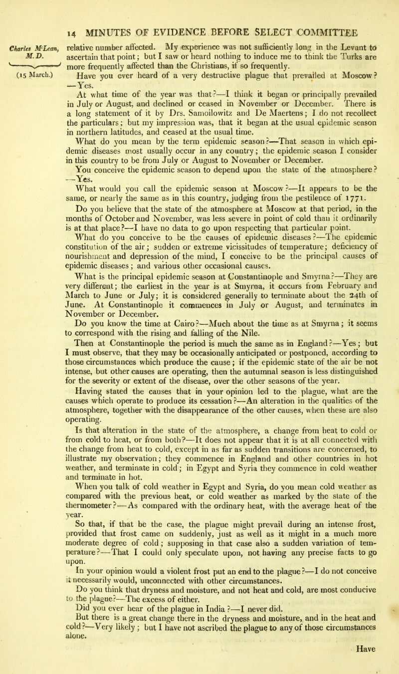 CJiarles MLean, relative number affected. My experience was not sufficiently long in the Levant to M.D. ascertain that point; but I saw or heard nothing to induce me to think the Turlcs are ^ ■ '•'N^-->''V more frequently affected than the Christians, if so frequently. (15 March.) Have you ever heard of a very destructive plague that prevailed at Moscow? —Yes. At what time of the year was that ?—I think it began or principally prevailed in July or August, and declined or ceased in November or December. There is a long statement of it by Drs. Samoilowitz and De Maertens; I do not recollect the particulars; but my impression was, that it began at the usual epidemic season in northern latitudes, and ceased at the usual time. What do you mean by the term epidemic season ?—That season in which epi- demic diseases most usually occur in any country; the epidemic season I consider in this country to be from July or August to November or December. You conceive the epidemic season to depend upon the state of the atmosphere ? —^Yes. What would you call the epidemic season at Moscow ?—It appears to be the same, or nearly the same as in this country, judging from the pestilence of 1771. Do you believe that the state of the atmosphere at Moscow at that period, in the months of October and November^ was less severe in point of cold than it ordinarily is at that place ?—I have no data to go upon respecting that particular point. What do you conceive to be the causes of epidemic diseases ?—The epidemic constitution of the air; sudden or extreme vicissitudes of temperature; deficiency of nourishment and depression of the mind, I conceive to be the principal causes of epidemic diseases ; and various other occasional causes. What is the principal epidemic season at Constantinople and Smyrna?—They are very different; the earliest in the year is at Smyrna, it occurs from February and March to June or July; it is considered generally to terminate about the 24th of June. At Constantinople it commences in July or August, and terminates in November or December. Do you know the time at Cairo ?—Much about the time as at Smyrna ; it seems to correspond with the rising and falling of the Nile. Then at Constantinople the period is much the same as in England ?—Yes; but I must observe, that they may be occasionally anticipated or postponed, according to those circumstances which produce the cause ; if the epidemic state of the air be not intense, but other causes are operating, then the autumnal season is less distinguished for the severity or extent of the disease, over the other seasons of the year. Having stated the causes that in your opinion led to the plague, what are the causes which operate to produce its cessation ?—An alteration in the qualities of the atmosphere, together with the disappearance of the other causes, when these are also operating. Is that alteration in the state of the atmosphere, a change from heat to cold or from cold to heat, or from both?—It does not appear that it is at all connected with the change from heat to cold, except in as far as sudden transitions are concerned, to illustrate my observation; they commence in England and other countries in hot weather, and terminate in cold; in Egypt and Syria they commence in cold weather and terminate in hot. When you talk of cold weather in Egypt and Syria, do you mean cold weather as compared with the previous heat, or cold weather as marked by the state of the thermometer?—As compared with the ordinary heat, with the average heat of the year. So that, if that be the case, the plague might prevail during an intense frost, provided that frost came on suddenly, just as well as it might in a much more moderate degree of cold; supposing in that case also a sudden variation of tem- perature?—That I could only speculate upon, not having any precise facts to go upon. In your opinion would a violent frost put an end to the plague ?—I do not conceive it necessarily would, unconnected with other circumstances. Do you think that dryness and moisture, and not heat and cold, are most conducive to the plague?—The excess of either. Did you ever hear of the plague in India ?—I never did. But there is a great change there in the dryness and moisture, and in the heat and cold?—Very likely; but I have not ascribed the plague to any of those circumstances alone. Have