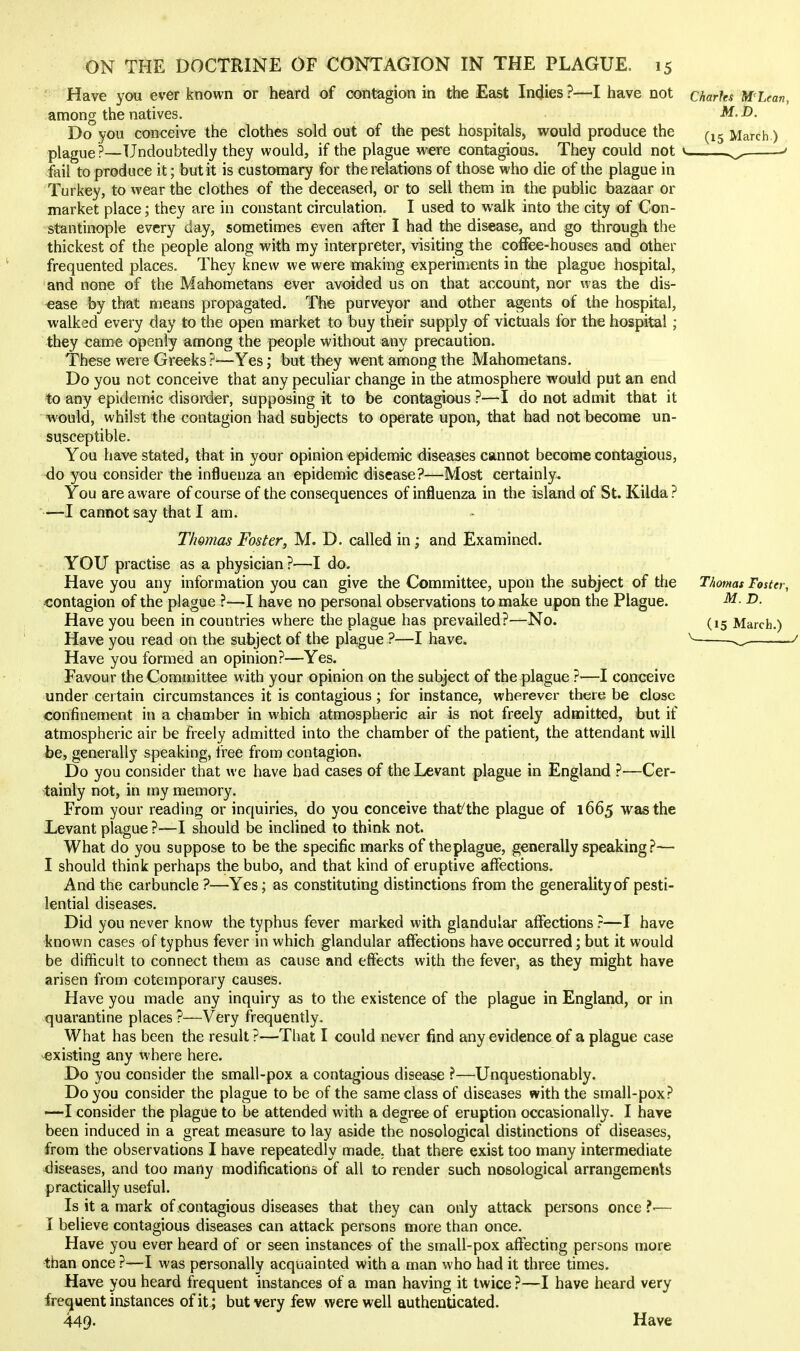 Have you ever known or heard of contagion in the East Indies ?—I have not among the natives. Do you conceive the clothes sold out of the pest hospitals, would produce the plague?—Undoubtedly they would, if the plague were contagious. They could not fail to produce it; but it is customary for the relations of those who die of the plague in Turkey, to wear the clothes of the deceased, or to sell them in the public bazaar or market place; they are in constant circulation. I used to walk into the city of Con- stantinople every day, sometimes even after I had the disease, and go through the thickest of the people along with my interpreter, visiting the coffee-houses and other frequented places. They knew we were making experiments in the plague hospital, and none of the Mahometans ever avoided us on that account, nor was the dis- -ease by that means propagated. The purveyor and other agents of the hospital, walked every day to the open market to buy their supply of victuals for the hospital; they came openly among the people without any precaution. These were Greeks?—Yes j but they went among the Mahometans. Do you not conceive that any peculiar change in the atmosphere would put an end to any epidemic disorder, supposing it to be contagious ?—I do not admit that it would, whilst the contagion had subjects to operate upon, that had not become un- susceptible. You have stated, that in your opinion epidemic diseases cannot become contagious, 4o you consider the influenza an epidemic disease?—Most certainly. You are aware of course of the consequences of influenza in the island of St. Kilda ? —I cannot say that I am. Thomas Foster, M. D. called in; and Examined. YOU practise as a physician ?—I do. Have you any information you can give the Committee, upon the subject of the contagion of the plague ?—I have no personal observations to make upon the Plague. Have you been in countries where the plague has prevailed?—No. Have you read on the subject of the plague ?—I have. Have you formed an opinion?—Yes. Favour the Committee with your opinion on the subject of the plague ?—I conceive under certain circumstances it is contagious; for instance, wherever there be close confinement in a chamber in which atmospheric air is not freely admitted, but if atmospheric air be freely admitted into the chamber of the patient, the attendant will be, generally speaking, free from contagion. Do you consider that we have had cases of the Levant plague in England ?—Cer- tainly not, in my memory. From your reading or inquiries, do you conceive that the plague of 1665 was the Levant plague ?—I should be inclined to think not. What do you suppose to be the specific marks of theplague, generally speaking ?— I should think perhaps the bubo, and that kind of eruptive affections. And the carbuncle ?—Yes; as constituting distinctions from the generality of pesti- lential diseases. Did you never know the typhus fever marked with glandular affections ?—I have known cases of typhus fever in which glandular affections have occurred; but it would be difficult to connect them as cause and effects with the fever, as they might have arisen from cotemporary causes. Have you made any inquiry as to the existence of the plague in England, or in quarantine places ?—Very frequently. What has been the result ?—That I could never find any evidence of a plague case existing any where here. Do you consider the small-pox a contagious disease —Unquestionably. Do you consider the plague to be of the same class of diseases with the small-pox? —I consider the plague to be attended with a degree of eruption occasionally. I have been induced in a great measure to lay aside the nosological distinctions of diseases, from the observations I have repeatedly made, that there exist too many intermediate diseases, and too many modifications of all to render such nosological arrangements practically useful. Is it a mark of contagious diseases that they can only attack persons once ?-— I believe contagious diseases can attack persons more than once. Have you ever heard of or seen instances of the small-pox aflfecting persons more than once ?—I was personally acquainted with a man who had it three times. Have you heard frequent instances of a man having it twice ?—I have heard very frequent instances of it ; but very few were well authenticated. 449. Have