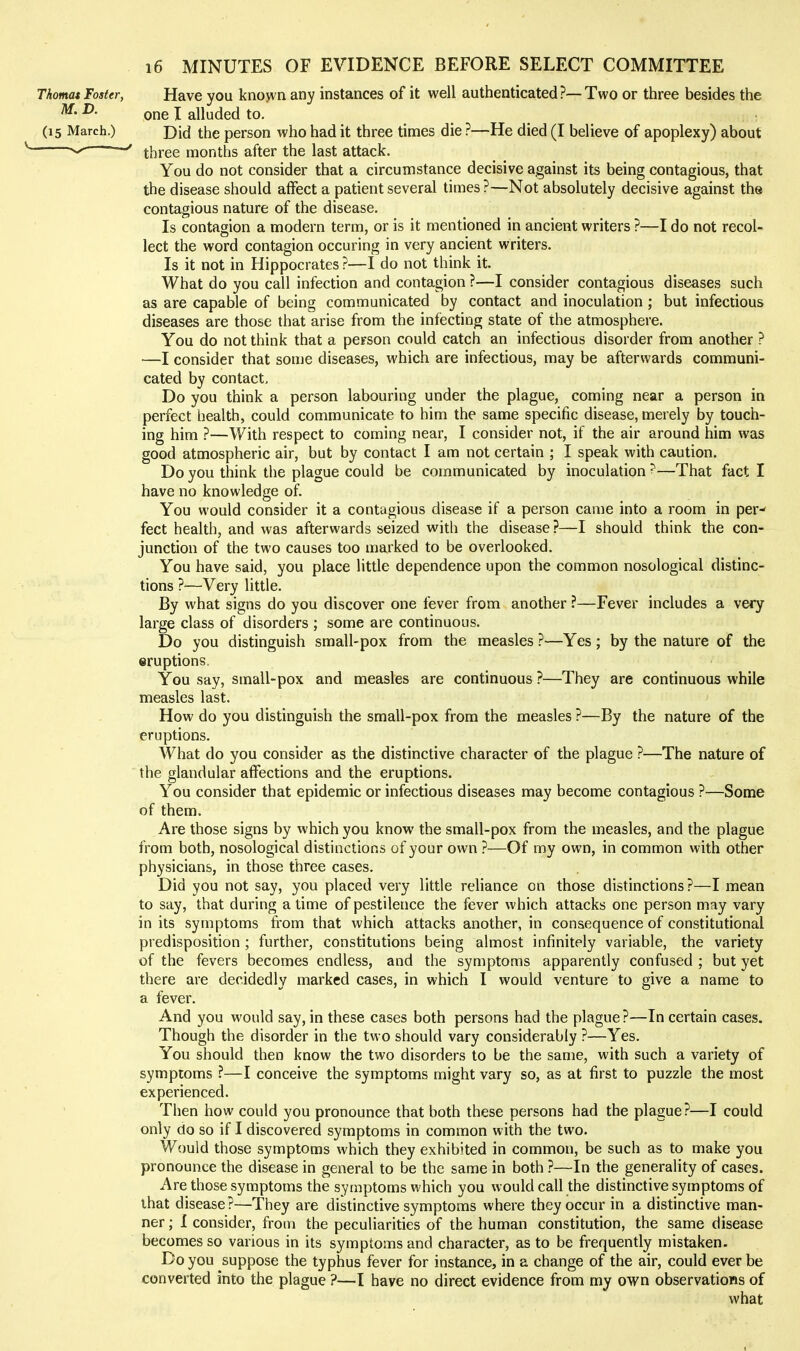 Thomat Foster, Have you known any instances of it well authenticated ?—Two or three besides the ^- ^- one I alluded to. (15 March.) Did the person who had it three times die ?—He died (I believe of apoplexy) about —three months after the last attack. You do not consider that a circumstance decisive against its being contagious, that the disease should affect a patient several times ?—Not absolutely decisive against the contagious nature of the disease. Is contagion a modern term, or is it mentioned in ancient writers ?—I do not recol- lect the word contagion occuring in very ancient writers. Is it not in Hippocrates ?—I do not think it. What do you call infection and contagion ?—I consider contagious diseases such as are capable of being communicated by contact and inoculation ; but infectious diseases are those that arise from the infecting state of the atmosphere. You do not think that a person could catch an infectious disorder from another ? —I consider that some diseases, which are infectious, may be afterwards communi- cated by contact. Do you think a person labouring under the plague, coming near a person in perfect health, could communicate to him the same specific disease, merely by touch- ing him ?—With respect to coming near, I consider not, if the air around him was good atmospheric air, but by contact I am not certain ; I speak with caution. Do you think the plague could be communicated by inoculation ?—That fact I have no knowledge of You would consider it a contagious disease if a person came into a room in per-' feet health, and was afterwards seized with the disease ?—I should think the con- junction of the two causes too marked to be overlooked. You have said, you place little dependence upon the common nosological distinc- tions ?—Very little. By what signs do you discover one fever from another ?—Fever includes a very large class of disorders ; some are continuous. Do you distinguish small-pox from the measles ?—Yes; by the nature of the eruptions. You say, small-pox and measles are continuous ?—They are continuous while measles last. How do you distinguish the small-pox from the measles ?—By the nature of the eruptions. What do you consider as the distinctive character of the plague ?—The nature of the glandular affections and the eruptions. You consider that epidemic or infectious diseases may become contagious ?—Some of them. Are those signs by which you know the small-pox from the measles, and the plague from both, nosological distinctions of your own ?—Of my own, in common with other physicians, in those three cases. Did you not say, you placed very little rehance on those distinctions ?—I mean to say, that during a time of pestilence the fever which attacks one person may vary in its symptoms from that which attacks another, in consequence of constitutional predisposition ; further, constitutions being almost infinitely variable, the variety of the fevers becomes endless, and the symptoms apparently confused ; but yet there are decidedly marked cases, in which I would venture to give a name to a fever. And you would say, in these cases both persons had the plague?—In certain cases. Though the disorder in the two should vary considerably ?—Yes. You should then know the two disorders to be the same, with such a variety of symptoms ?—I conceive the symptoms might vary so, as at first to puzzle the most experienced. Then how could you pronounce that both these persons had the plague?—I could only do so if I discovered symptoms in common with the two. Would those symptoms which they exhibited in common, be such as to make you pronounce the disease in general to be the same in both ?—In the generality of cases. Are those symptoms the symptoms which you would call the distinctive symptoms of that disease?—They are distinctive symptoms where they occur in a distinctive man- ner ; I consider, from the peculiarities of the human constitution, the same disease becomes so various in its symptoms and character, as to be frequently mistaken. Do you suppose the typhus fever for instance, in a change of the air, could ever be converted into the plague ?—I have no direct evidence from my own observations of what