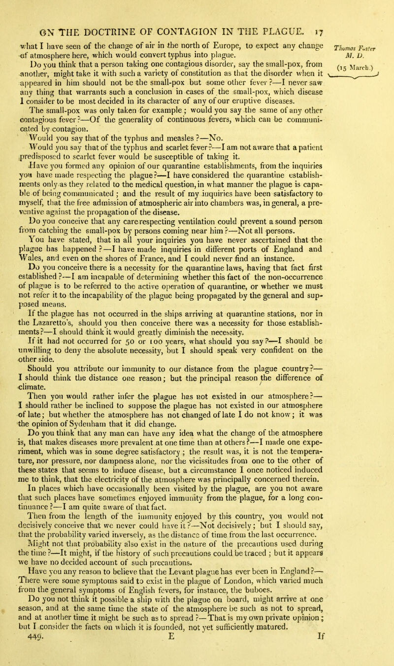 ■w hat I have seen of the change of air in the north of Europe, to expect any change ■of atmosphere here, which would convert ty.phus into plague. Do you think that a person taking one contagious disorder, say the small-pox, from •another, might take it with such a variety of constitution as that the disorder when it appeared in him should not be the small-pox but some other fever ?—I never saw any thing that warrants such a conclusion in cases of the small-pox, which disease I consider to be most decided in its character of any of our eruptive diseases. The small-pox was only taken for example ; would you say the same of any other contagious fever?—Of the generality of continuous fevers, which can be communi- cated by contagion. Would you say that of the typhus and measles ?—No. Would you say that of the typhus and scarlet fever?—I am not aware that a patient ipredisposed to scarlet fever would be susceptible of taking it. Have you formed any opinion of our quarantine establishments, from the inquiries you have made respecting the plague ?—I have considered the quarantine establish- ments only as they related to the medical question, in what manner the plague is capa- ble of being communicated ; and the result of my inquiries have been satisfactory to myself, that the free admission of atmospheric air into chambers was, in general, a pre- ventive against the propagation of the disease. Do you conceive that any care respecting ventilation could prevent a sound person from catching the small-pox by persons coming near him ?—Not all persons. You have stated, that in all your inquiries you have never ascertained that the plague has happened ?—I have made inquiries in different ports of England and Wales, and even on the shores of France, and I could never find an instance. Do you conceive there is a necessity for the quarantine laws, having that fact first established ?—I am incapable of determining whether this fact of the non-occurrence of plague is to be referred to the active operation of quarantine, or whether we must not refer it to the incapability of the plague being propagated by the general and sup- posed means. If the plague has not occurred in the ships arriving at quarantine stations, nor in the Lazaretto's, should you then conceive there was a necessity for those establish- ments.'^—I should think it would greatly diminish the necessity. If it had not occurred for 50 or 100 years, what should you say ?-—I should be unwilling to deny the absolute necessity, but I should speak very confident on the other side. Should you attribute our immunity to our distance from the plague country ?— I should think the distance one reason; but the principal reason the difference of climate. ' Then you would rather infer the plague has not existed in our atmosphere ?— I should rather be inclined to suppose the plague has not existed in our atmosphere of late; but whether the atmosphere has not changed of late I do not know; it was the opinion of Sydenham that it did change. Do you think that any man can have any idea what the change of the atmosphere is, that makes diseases more prevalent at one time than at others ?—I made one expe- riment, which was in some degree satisfactory ; the result was, it is not the tempera- ture, nor pressure, nor dampness alone, nor the vicissitudes from one to the other of these states that seems to induce disease, but a circumstance I once noticed induced me to think, that the electricity of the atmosphere was principally concerned therein. In places which have occasionally been visited by the plague, are you not aware that such places have sometimes enjoyed immunity from the plague, for a long con- tinuance ?—I am quite aware of that fact. Then from the length of the immunity enjoyed by this country, you would not decisively conceive that we never could have it ?—Not decisively ; but I should say, that the probability varied inversely, as the distance of time from the last occurrence. IMight not that probability also exist in the nature of the precautions used during the time?—It might, if the history of such precautions could be traced ; but it appears we have no decided account of such precautions. Have you any reason to believe that the Levant plague has ever been in England ?— There were some symptoms said to exist in the plague of London, which varied much from the general symptoms of English fevers, for instance, the buboes. Do you not think it possible a ship with the plague on board, might arrive at one season, and at the same time the state of the atmosphere be such as not to spread, and at another time it might be such as to spread ?—That is my own private opinion; but I consider the facts on which it is founded, not yet sufficiently matured. 449. E If