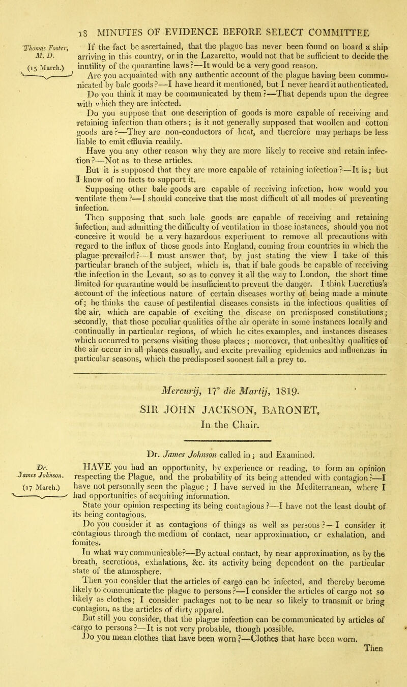 Thomas Foster, If the fact be ascertained, that the plague has never been found on board a ship ill. D. arriving in this country, or in the Lazaretto, would not that be sufficient to decide the (15 March.) inutility of the quarantine laws?—It would be a very good reason. Are you acquainted with any authentic account of the plague having been commu- nicated by bale goods ?—I have heard it mentioned, but I never heard it authenticated. Do you think it may be communicated by them ?—That depends upon the degree with which they are infected. Do you suppose that one description of goods is more capable of receiving and retaining infection than others; is it not generally supposed that woollen and cotton goods are ?—They are non-conductors of heat, and therefore may perhaps be less liable to emit effluvia readily. Have you any other reason why they are more likely to receive and retain infec- tion ?—Not as to these articles. But it is supposed that they are more capable of retaining infection ?—It is ; but I know of no facts to support it. Supposing other bale goods are capable of receiving infection, how would you 'Ventilate them?—I should conceive that the most difficult of all modes of preventing infection. Then supposing that such bale goods are capable of receiving and retaining infection, and admitting the difficulty of ventilation in those instances, should you not conceive it would be a very hazardous experiment to remove all precautions with regard to the influx of those goods into England, coming from countries in which the plague prevailed ?—I must answer that, by just stating the view I take of this particular branch of the subject, which is, that if bale goods be capable of receiving the infection in the Levant, so as to convey it all the way to London, the short time limited for quarantine would be insufficient to prevent the danger. I think Lucretius's •account of the infectious nature of certain diseases worthy of being made a minut« of; he thinks the cause of pestilential diseases consists in the infectious qualities of the air, which are capable of exciting the disease on predisposed constitutions; secondly, that those peculiar qualities of the air operate in some instances locally and continually in particular regions, of which he cites examples, and instances diseases which occurred to persons visiting those places; moreover, that unhealthy qualities of the air occur in all places casually, and excite prevailing epidemics and influenzas in <particular seasons, which the predisposed soonest fall a prey to. Mereurij, 17° die MartiJ, I8I9. SIR JOHN JACKSON, BARONET, In the Chair. Dr. James Johnson called in; and Examined. Dr. HAVE you had an opportunity, by experience or reading, to form an opinion ames Johnson, respecting the Plague, and the probability of its being attended with contagion ?—I (17 March.) have not personally seen the plague; I have served in the INlediterranean, where I ^ ' had opportunities of acquiring information. State your opinion respecting its being contagious ?—I have not the least doubt of its being contagious. Do you consider it as contagious of things as well as persons?—I consider it contagious through the medium of contact, near approximation, cr exhalation, and fomites. In what way communicable?—By actual contact, by near approximation, as by the breath, secretions, exhalations, &;c. its activity being dependent on the particular state of the atmosphere. Then you consider that the articles of cargo can be infected, and thereby become likely to communicate the plague to persons?—I consider the ardcles of cargo not so likely as clothes; I consider packages not to be near so likely to transmit or bring contagion, as the articles of dirty apparel. But still you consider, that the plague infection can be communicated by articles of cargo to persons ?—It is not very probable, though possible. Do you mean clothes that have been worn ?—Clothes that have been worn. Then