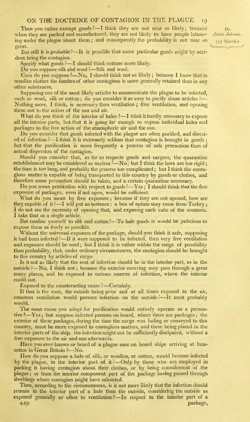 Then you rather exempt goods ?—I think they are not near so likely; because Dr. when they are packed and manufactured, they are not likely to have people labou):- James Johnson. ing under the plague about them; and consequently the probability is not near so aiarch..) great. But still it is probable ?—It is possible that some particular goods might by acci- dent bring the contagion. Specify what goods ?—I should think cottons more likely. l)o you suppose silk and wool ?—Silk and wool. Corn do you suppose ?—No, I should think not so likely; because I know that in 'woollen clothes the ibmitesof other contagions is more generally retained than in any «other substances. Supposing one of the most likely articles to communicate the plague to be infected, rsuch as wool, silk or cotton ; do you consider it as easy to purify those articles ?— Nothing more, I think, is necessary than ventilation ; free ventilation, and opening ithcm out to the action of the sun and air. What do you think of the interior of bales —I think it hardly necessary to expose ;all the interior parts, but that it is going far enough to expose individual bales and packages to the free action of the atmospheric air and the sun. Do you consider that goods infected with the plague are often purified, and divest- ed of infection?—1 think it is extremely seldom that contagion is brought in goods ; •but that the purification is more frequently a process of safe precaution than of actual dispersion of the contagion. Should you consider that, as far as respects goods and cargoes, the quarantine ectablishment may be considered as useless ?—No; but I think the laws are too rigid; the time is too long, and probably the process too complicated; but I think the conta- gious matter is capable of being transported to this country by goods or clothes, and therefore some precaution should be taken, and a certain quarantine necessary. Do you mean precaution with respect to goods ?—Yes ; I should think that the free exposure of packages, even if not open, would be sufficient. What do you mean by free exposure; because if they are not opened, how are they capable of it ?—I will put an instance : a box of opium may come from Turkey ; I do not see the necessity of opening that, and exposing each cake of the contents. I take that as a single article. But confine yourself to silk and cotton ?—To bale goods it would be judicious to expose them as freely as possible. Without the universal exposure of the package, should you think it safe, supposing it had been infected ?—If it were supposed to be infected, then very free ventilation and exposure should be used ; but I think it is rather within the range of possibility than probability, that, under ordinary circumstances, the contagion should be brought to this country by articles of cargo. Is it not as likely that the seat of infection should be in the interior part, as in the outside ?—No, I think not; because the exterior covering may pass through a great many places, and be exposed to various sources of infection, where the interior could not. Exposed to the comiteracting cause?—Certainly. If that is the case, the outside being prior and at all times exposed to the air, common ventilation would prevent infection on the outside ?—It most probably would. The same cause you adojjt for purification M-ould entirely operate as a preven- tive ?—^Yes; but suppose infected persons on board, where there are packages ; the exterior of these packages, during the time the cargo was lading or conveyed to this country', must be more exposed to contagious matters, and these being placed in the interior parts of the ship, the infection might not be sufficiently dissipated, w ithout a free exposure to the air and sun afterwards. Have you ever known or heard of a plague case on board ships arriving at laza- rettos in Great Britain ?—No. How do you suppose a bale of silk, or woollen, or cotton, would become infected by the plague, in the interior part of it ?—Only by those who are employed in packing it having contagion about their clothes, or by being convalescent of the plague; or from the interior component part of the package having passed through dwellings where contagion might have- subsisted. Then, according to the circumstances, is it not more likely that the infection should remain in the interior part of a bale than the outside, considering the outside as .exposed generally or often to ventilation?—In respect to the interior part of a 449. package,
