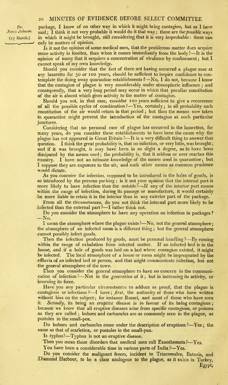 Dr. package, I know of no other way in which it might bring contagion, but as I liave JiuiHs Johnson, gg^j^j. j t^ip^ it not very probable it would do it that way; these are the possible ways (.17 March.) in which it might be brought, still considering that it is very improbable : these can > ' only be matters of opinion. Is it not tiie opinion of some medical men, that the pestiferous matter does acquire more activity in fomites, than when it comes immediately from the body ?—It is the opinion of many that it acquires a concentration of virulence by confinement; but I cannot speak of my own knowledge. Should you consider that the fact of there not having occurred a plague case at any lazaretto for 50 or 100 years, should be sufficient to inspire confidence to con- template the doing away quarantine establishments ?—No, I do not, because I know that the contagion of plague is very considerably under atmospheric influence ; and consequently, that a very long period may occur in which that peculiar constitution of the air is absent which gives activity to the matter of contagion. Should you not, in that case, consider 100 years sufficient to give a recurrence of all the possible cycles of combination?—Yes, certainly; in all probability such constitution of the air would return in that period ; but then the means now taken in ^quarantine might prevent the iatroduction of the contagion at such particular juiictures. Considering that no personal case of plague has occurred in the lazarettos, for many years, do you consider these establishments to have been the cause why the plague has not appeared in Great Britain ?—It is a very difficult thing to answer that question. I think the great probability is, that no infection, or very little, was brought; and if it was brought, it may have been in so slight a degree, as to have been dissipated by the means used; the probability is, that it seldom or ever reaches this country. I have not an intimate knowledge of the means used in quarantine; but I suppose they are exposure to the air, and such other means as common prudence would dictate. As you conceive the infection, supposed to be introduced in the bales of goods, is so introduced by the persons packing ; is it not your opinion that the internal part is more likely to have infection than th6 outside?—If any of the-interior part comes within the range of infection, during its passage or manufacture, it would certainly be more liable to retain it in the interior than in any exterior part of the package. From all the circumstances, do you not think the inteinai part more likely to be infected than the external part ?—I rather think not. Do you consider the atmosphere to have any operation on infection in packages ? —No. i mean the atmo&phere where the plague exists?—No, not the general atmosphere; the atmosphere of an infected room is a difJerent thing; but the general atmosphere cannot possibly infect goods. Then the infection produced by goods, must be personal handling ?—By coming within the range of exhalation from infected matter. If an infected bed is in the house, and if a bale of goods was laid -on a bed where contagion existed, it might be infected. The local atmosphere of a house or room might be impregnated by the effluvia of an infected bed or person, and that might communicate infection, but not the general atmosphere of the town. Then you consider the general atmosphere to have no concern in the communi- cation of infection?—Not in the generation of it; but in increasing its activity, or lessening its force. Have you any particular circumstances to adduce as proof, that the plague is contagious or infectious ?—^^I have; ^^^^, the authority of those who have written without bias on the subject; for instance Russel, and most of those who have seen it. Secondly, its being an eruptive disease is in favour of its being contagious; because we know that all eruptive diseases arise from specific contagions, or poisons as they are called ; buboes and carbuncles are as commonly seen in the plague, as pustules in the small-pox. Do buboes and carbuncles come under the description of eruptions ?—Yes; the same as that of scarletina, or pustules in the small-pox. Is 'typhus?—Typhus is not an eruptive disease. Then you mean those disorders that medical men call Exanthemata .^—Yes. You have been a considerable time in various parts of India.'*—Yes. Do you consider the malignant fevers, incident to Trincomalee, Batavia, and Diamond Harbour; to be a class analogous to the plague, as it exists in Turkey,