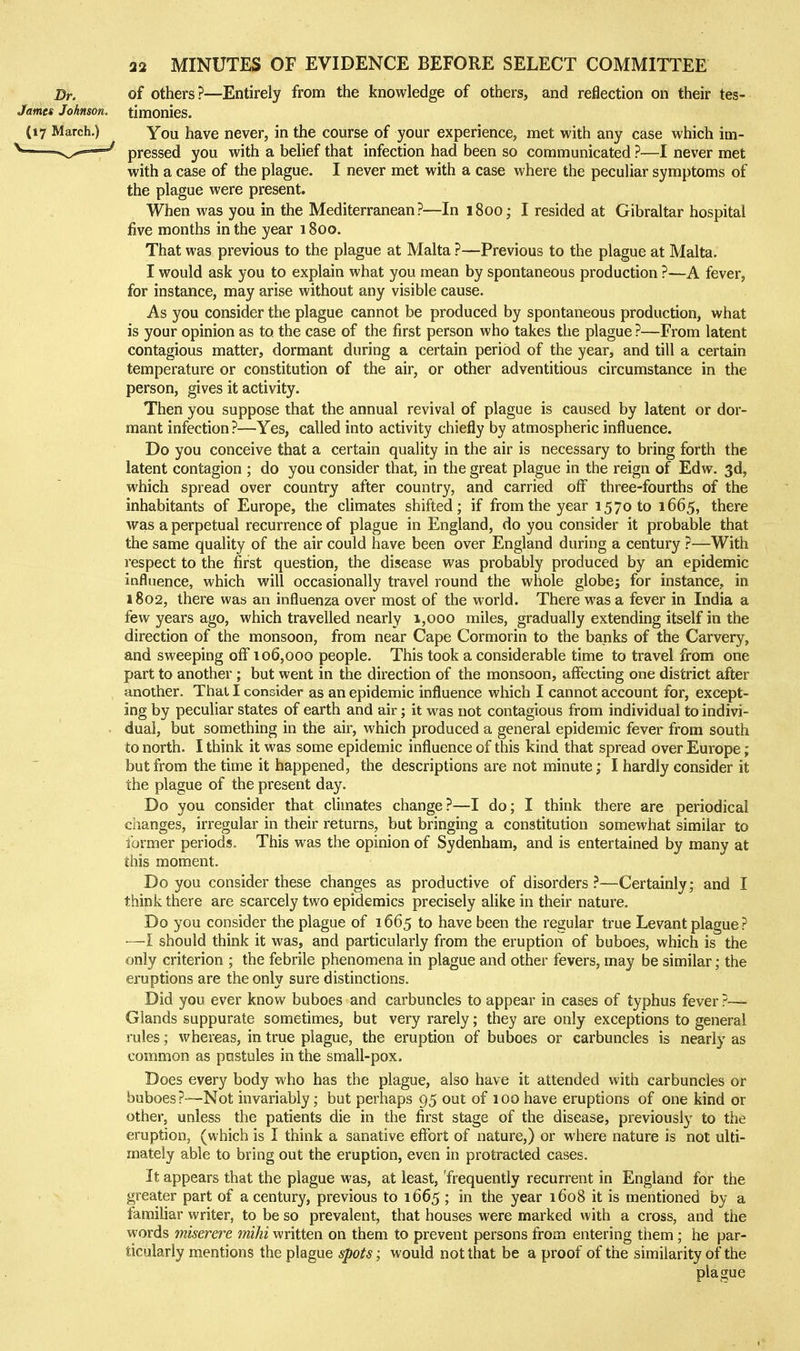 Dr. of others?—Entirely from the knowledge of others, and reflection on their tes- James Johnson, timonies. (17 March.) You have never, in the course of your experience, met with any case which im- ^—pressed you with a belief that infection had been so communicated ?—I never met with a case of the plague. I never met with a case where the peculiar symptoms of the plague were present. When was you in the Mediterranean?—In 1800; I resided at Gibraltar hospital five months in the year 1800. That was previous to the plague at Malta ?—Previous to the plague at Malta. I would ask you to explain what you mean by spontaneous production ?—A fever, for instance, may arise without any visible cause. As you consider the plague cannot be produced by spontaneous production, what is your opinion as to the case of the first person who takes the plague ?—From latent contagious matter, dormant during a certain period of the year, and till a certain temperature or constitution of the air, or other adventitious circumstance in the person, gives it activity. Then you suppose that the annual revival of plague is caused by latent or dor- mant infection ?—Yes, called into activity chiefly by atmospheric influence. Do you conceive that a certain quality in the air is necessary to bring forth the latent contagion ; do you consider that, in the great plague in the reign of Edw. 3d, which spread over country after country, and carried off three-fourths of the inhabitants of Europe, the climates shifted; if from the year 1570 to 1665, there was a perpetual recurrence of plague in England, do you consider it probable that the same quality of the air could have been over England during a century ?—With respect to the first question, the disease was probably produced by an epidemic influence, which will occasionally travel round the whole globej for instance, in 1802, there was an influenza over most of the world. There was a fever in India a few years ago, which travelled nearly 1,000 miles, gradually extending itself in the direction of the monsoon, from near Cape Cormorin to the banks of the Carvery, and sweeping off 106,000 people. This took a considerable time to travel from one part to another ; but went in the direction of the monsoon, affecting one district after another. That I consider as an epidemic influence which I cannot account for, except- ing by peculiar states of earth and air; it was not contagious from individual to indivi- . dual, but something in the air, which produced a general epidemic fever from south to north. I think it was some epidemic influence of this kind that spread over Europe; but from the time it happened, the descriptions are not minute; I hardly consider it the plague of the present day. Do you consider that climates change?—I do; I think there are periodical changes, irregular in their returns, but bringing a constitution somewhat similar to former periods. This was the opinion of Sydenham, and is entertained by many at this moment. Do you consider these changes as productive of disorders?—Certainly; and I think there are scarcely two epidemics precisely alike in their nature. Do you consider the plague of 1665 to have been the regular true Levant plague ? —I should think it was, and particularly from the eruption of buboes, which is the only criterion ; the febrile phenomena in plague and other fevers, may be similar; the eruptions are the only sure distinctions. Did you ever know buboes and carbuncles to appear in cases of typhus fever ?— Glands suppurate sometimes, but very rarely; they are only exceptions to general rules; whereas, in true plague, the eruption of buboes or carbuncles is nearly as common as pustules in the small-pox. Does every body who has the plague, also have it attended with carbuncles or buboes?—Not invariably; but perhaps 95 out of 100have eruptions of one kind or other, unless the patients die in the first stage of the disease, previously to the eruption, (which is I think a sanative effort of nature,) or where nature is not ulti- mately able to bring out the eruption, even in protracted cases. It appears that the plague was, at least, 'frequently recurrent in England for the greater part of a century, previous to 1665 ; in the year 1608 it is mentioned by a famiUar writer, to be so prevalent, that houses were marked with a cross, and the words miserere mihi written on them to prevent persons from entering them ; he par- ticularly mentions the plague spots; would not that be a proof of the similarity of the plague