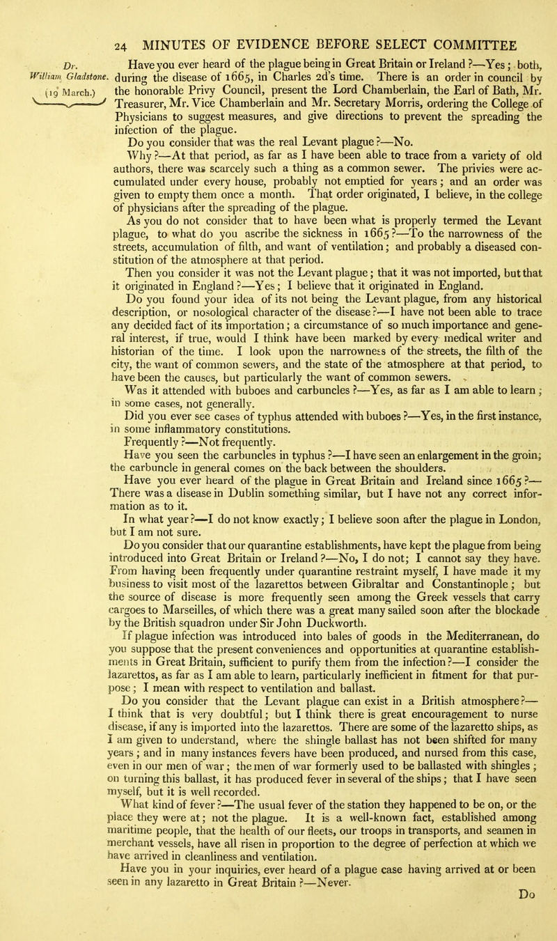 Dr. Have you ever heard of the plague being in Great Britain or Ireland ?—Yes; both, William Gladstone, during the disease of 1665, in Charles 2d's time. There is an order in council by (19 March.) the honorable Privy Council, present the Lord Chamberlain, the Earl of Bath, Mr. —. H ■ Treasurer, Mr. Vice Chamberlain and Mr. Secretary Morris, ordering the College of Physicians to suggest measures, and give directions to prevent the spreading the infection of the plague. Do you consider that was the real Levant plague ?—No. Why ?—At that period, as far as I have been able to trace from a variety of old authors, there was scarcely such a thing as a common sewer. The privies were ac- cumulated under every house, probably not emptied for years; and an order was given to empty them once a month. That order originated, I believe, in the college of physicians after the spreading of the plague. As you do not consider that to have been what is properly termed the Levant plague, to what do you ascribe the sickness in 1665 ?—To the narrowness of the streets, accumulation of filth, and want of ventilation; and probably a diseased con- stitution of the atmosphere at that period. Then you consider it was not the Levant plague; that it was not imported, but that it originated in England ?—Yes; I believe that it originated in England. Do you found your idea of its not being the Levant plague, from any historical description, or nosological character of the disease ?—I have not been able to trace any decided fact of its importation; a circumstance of so much importance and gene- ral interest, if true, would I think have been marked by every medical writer and historian of the time. I look upon the narrownets of the streets, the filth of the city, the want of common sewers, and the state of the atmosphere at that period, to have been the causes, but particularly the want of common sewers. . Was it attended with buboes and carbuncles ?—Yes, as far as I am able to learn , in some cases, not generally. Did you ever see cases of typhus attended with buboes ?—Yes, in the first instance, in some inflammatory constitutions. Frequently ?—Not frequently. Have you seen the carbuncles in typhus ?—I have seen an enlargement in the groin; the carbuncle in general comes on the back between the shoulders. Have you ever heard of the plague in Great Britain and Ireland since 1665 ?— There was a disease in Dublin something similar, but I have not any correct infor- mation as to it. In what year ?—-I do not know exactly; I believe soon after the plague in London, but I am not sure. Do you consider that our quarantine establishments, have kept tlie plague from being introduced into Great Britain or Ireland?—No, I do not; I cannot say they have. From having been frequently under quarantine restraint myself, I have made it my business to visit most of the lazarettos between Gibraltar and Constantinople ; but the source of disease is more frequently seen among the Greek vessels that carry cargoes to Marseilles, of which there was a great many sailed soon after the blockade by the British squadron under Sir John Duckworth. If plague infection was introduced into bales of goods in the Mediterranean, do you suppose that the present conveniences and opportunities at quarantine establish- ments in Great Britain, sufficient to purify them from the infection ?—I consider the lazarettos, as far as I am able to learn, particularly inefficient in fitment for that pur- pose ; I mean with respect to ventilation and ballast. Do you consider that the Levant plague can exist in a British atmosphere?— I think that is very doubtful; but I think there is great encouragement to nurse disease, if any is imported into the lazarettos. There are some of the lazaretto ships, as I am given to understand, where the shingle ballast has not been shifted for many years ; and in many instances fevers have been produced, and nursed from this case, even in our men of war; the men of war formerly used to be ballasted with shingles ; on turning this ballast, it has produced fever in several of the ships; that I have seen myself, but it is well recorded. What kind of fever ?—The usual fever of the station they happened to be on, or the place they were at; not the plague. It is a well-known fact, established among maritime people, that the health of our fleets, our troops in transports, and seamen in merchant vessels, have all risen in proportion to the degree of perfection at which we have arrived in cleanliness and ventilation. Have you in your inquiries, ever heard of a plague case having arrived at or been seen in any lazaretto in Great Britain ?—Never. Do