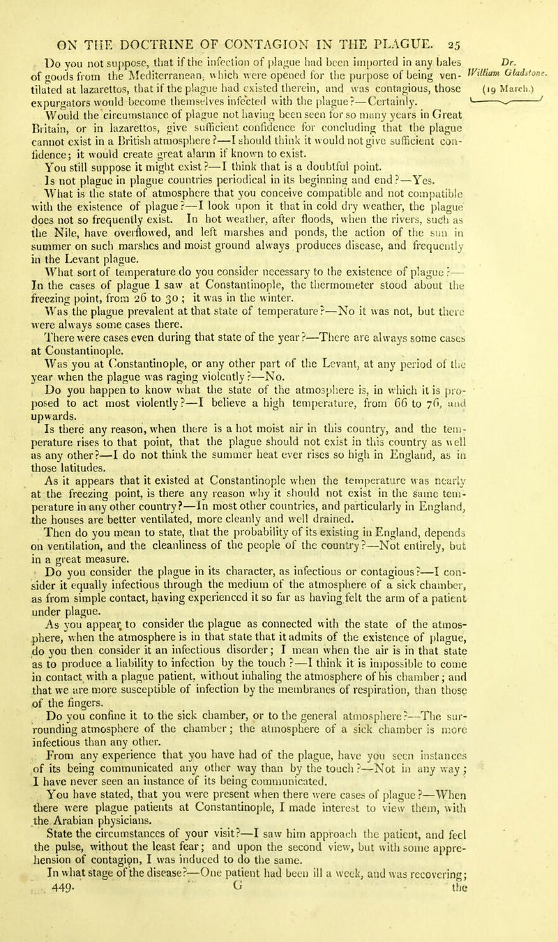 Do you not suppose, that if the infection of ))]a!4ue had been imported in any hales Dr. of goods from the Mediterranean; \vhich were opened for the purpose of being ven- ^Vilham Gladsto tilated at lazarettos, that if the plague had existed therein, and was contagious, those (19 Mardi.) expurgators would beconne themselves infected with the plague?—Certainly, ^- ^ ■ Would the circumstance of plague not having been seen for so many years in Great Britain, or in lazarettos, give sufficient confidence for concluding that the plague cannot exist in a British atmosphere ?—I should think it would not give sufficient con- tidence; it would create great alarm if known to exist. You still suppose it might exist?—I think that is a doubtful point. Is not plague in plague countries periodical in its beginning and end?—Yes. What is the state of atmosphere that you conceive compatible and not compatible with the existence of plague?—I look upon it that in cold dry weather, the plague does not so frequently exist. In hot vveather, after floods, when the rivers, such as the Nile, have overflowed, and left marshes and ponds, tl^e action of the sun in summer on such marshes and moist ground always produces disease, and frequently in the Levant plague. What sort of temperature do you consider necessary to the existence of plague ?— In the cases of plague 1 saw at Constantinople, the thermometer stood about the freezing point, from 26 to 30 ; it was in the winter. Was the plague prevalent at that state of temperature?—No it was not, but there were always some cases there. There were cases even during that state of the year?—There are always some cases at Constantinople. Was you at Constantinople, or any other part of the Levant, at any period of tlic year when the plague was raging violently ?—No. Do you happen to know what the state of the atmosphere is, in which it is pro- posed to act most violently?—I believe a high temperature, from 66 to 76, and upwards. Is there any reason, when there is a hot moist air in this country, and the tem- perature rises to that point, that the plague should not exist in this country as well as any other?—I do not think the summer heat ever rises so high in England, as iu those latitudes. As it appears that it existed at Constantinople when the temperature was nearly at the freezing point, is there any reason why it should not exist in the same tem- perature in any other country?—In most other countries, and particularly in EtJgland, the houses are better ventilated, more cleanly and well drained. Then do you mean to state, that the probability of its existing in England, depends on ventilation, and the cleanliness of the people of the country ?—Not entirely, but in a great measure. Do you consider the plague in its character, as infectious or contagious?—I con- sider it equally infectious through the medium of the atmosphere of a sick chamber, as from simple contact, having experienced it so far as having felt the arm of a patient under plague. As you appear^ to consider the plague as connected with the state of the atmos- phere, when the atmosphere is in that state that it admits of the existence of plague, do you then consider it an infectious disorder; I mean when the air is in that state as to produce a liability to infection by the touch ?—I think it is impossible to come in contact with a plague patient, without inhaling the atmosphere of his chamber; and that we are more susceptible of infection by the membranes of respiration, tiian those of the fingers. Do you confine it to the sick chamber, or to the general atmosphere?—The sur- rounding atmosphere of the chamber; the atmosphere of a sick chamber is more infectious than any other. From any experience that you have had of the plague, have you seen instances of its being communicated any other way than by the touch ?—Not in any way; I have never seen an instance of its being communicated. You have stated, that you were present when there were cases of plague ?—When there were plague patients at Constantinople, I made interest to view them, with the Arabian physicians. State the circumstances of your visit?—I saw him approach the patient, and feci the pulse, without the least fear; and upon the second view, but with some appre- hension of contagipn, I was induced to do the same. In what stage of the disease?—-One patient had been ill a week, and was recovering; 449- * G - ■ the