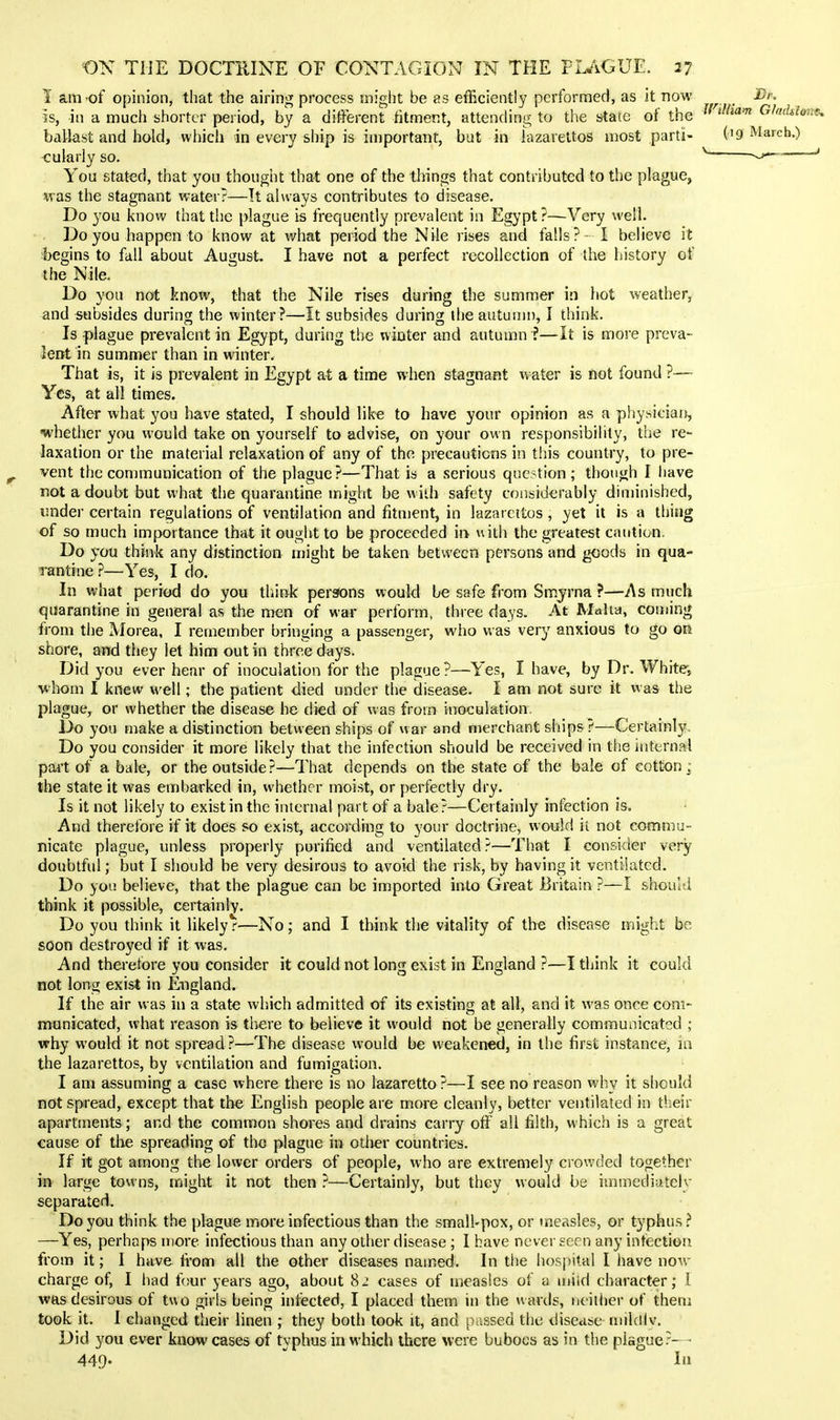 1 am of opinion, that the airing process might be as efficiently performed, as it now Dr. IS, in a much shorter period, by a different ritment, attending to the state of the Ghdiione. ballast and hold, which in every ship is important, but in lazarettos most parti- ('9 March.) <:ularly so. ^ ^--^ ' You stated, that you thought that one of the things that contributed to the plague, was the stagnant water?—It always contributes to disease. Do you know that the plague is frequently prevalent in Egypt ?—Very well. Do you happen to know at what period the Nile rises and falls? - I believe it begins to fall about August. I have not a perfect recollection of the history of the Nile. Do you not know, that the Nile rises during the summer in hot weather, and subsides during the winter?—It subsides during the autumn, I think. Is plague prevalent in Egypt, during the winter and autumn ?—It is more preva- lent in summer than in winter. That is, it is prevalent in Egypt at a time when stagnant water is not found ?— Yes, at all times. After what you have stated, I should like to have your opinion as a physiciaij, whether you would take on yourself to advise, on your own responsibihty, the re- laxation or the material relaxation of any of the precautions in this country, to pre- vent the communication of the plague?—That is a serious question; though I have not a doubt but what the quarantine might be with safety considerably diminished, under certain regulations of ventilation and fitment, in lazarettos, yet it is a thing of so much importance that it ought to be proceeded in with the greatest caution. Do you think any distinction might be taken between persons and goods in qua- rantine ?—Yes, I do. In what period do you think perfJons would be safe from Smyrna ?—As much quarantine in general as the men of war perform, three days. At Malta, coming from the Morea, I remember bringing a passenger, who was very anxious to go on shore, and they let him out in three days. Did you ever hear of inoculation for the plague?—Yes, I have, by Dr. Whitej vhom I knew well; the patient died under the disease. I am not sure it was the plague, or whether the disease he died of was from inoculation Do you make a distinction between ships of war and merchant ships?—Certainly Do you consider it more likely that the infection should be received in the internal part of a bale, or the outside?—That depends on the state of the bale of cotton; the state it was embarked in, whether moist, or perfectly dry. Is it not likely to exist in the internal part of a bale?—Certainly infection is. And therefore if it does so exist, according to your doctrine, would it not commu- nicate plague, unless properly purified and ventilated?—That I consider very doubtful; but I should be very desirous to avoid the risk, by having it ventilated. Do you believe, that the plague can be imported into Great Britain ?—I should think it possible, certainly. Do you think it likely r—No; and I think the vitality of the disease might be soon destroyed if it was. And therefore you consider it could not long exist in England ?—I think it could not long exist in England. If the air was in a state which admitted of its existing at all, and it was once com- municated, what reason is there to believe it would not be generally communicated ; why would it not spread ?—The disease would be weakened, in the first instance, in the lazarettos, by ventilation and fumigation. I am assuming a case where there is no lazaretto ?—I see no reason why it should not spread, except that the English people are more cleanly, better ventilated in their apartments; and the common shores and drains carry off all filth, w hich is a great cause of tlie spreading of the plague in other countries. If it got among the lower orders of people, who are extremely crowded together in large towns, might it not then ?—Certainly, but they would be immediatelv separated. Do you think the plague more infectious than the small-pox, or measles, or typhus.? —Yes, perhaps more infectious than any other disease ; I have never seen any infection from it; 1 have fi-om all the other diseases named. In the hospital I have now charge of, I had fcur years ago, about 8J cases of measles of a ujiid character; i was desirous of two girls being infected, I placed them in the wards, neitlicr of them took it. I changed their linen ; they both took it, and passed the disease mildlv. Did you ever know cases of typhus in which there were buboes as in the plsguer— 449- 1