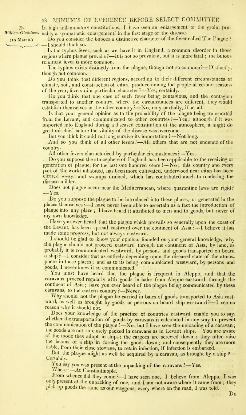 Dr. In high infiamuiatory constitutions, I have seen an enlargement of J he groin, pro- JVilliam Gladstone, jjably a sympathetic enlyrgenient, in the first stage of the disease. (19 March.) Do you consideif tlie buboes a distinctive character of the fever called The Plague ? ^ ~y ■—I should think so. Is the typhus fever, such as we have it in England, a conatnon disorder in those regions wiiere plague prevails ?—it is not so prevalent, but it is more fatal; ilie bilious remittent fever is more common. The typhus exists distinctly from the plague, though not so common?—Distinctly, though not common. Do you think that different regions, according to their different circumstances of climate, soil, and construction of cities, produce among the people at certain seasons cf the year, fevers ol a particular character?—Yes, certainly. Do you think that one case of such fever being contagious, and the contagion transported to another country, where the circumstances are different, they would establish themselves in tlie other countiy?—No, only partially, if at all. Is that your general opinion as to the probability of the plague being transported from the Levant, and communicated to other countries ?—Yes ; although if it was ia)ported into England during a diseased constitution of the atmosphere, it might do great mischief l)efore the vitality of the disease was overcome. But you think it could not long survive its importation ?—Not long. And so you think of all other fevers?—All others that are not endemic of the country. All other fevers characterized by particular circumstances?—Yes, Do you suppose tlie atmosphere of England has been applicable to the receiving or generation of plague, for the last one hundred years ? — No ; this country and every part of the world inhabited, has been more cultivated, underwood near cities has been cleared away, and swamps drained, which has contributed much to rendering the disease milder. Does not plague occur near the Mediterranean, where quarantine laws are rigid ? ■—Yes. Do you suppose the plague to be introduced into these places, or generated in the places themselves?—I have never been able to ascertain as a fact the introduction of plague into any place ; 1 have heard it attributed to men and to goods, but never of my own knowledge. Have you ever heard that the plague which prevails so generally upon the coast of the Levant, has been spread eastward over the continent of Asia?—I believe it has made some progress, but not always eastward. I should be glad to know your opinion, founded on your general knowledge, why the plague should not proceed eastward through the continent of Asia, by land, as - probably it is comumnicated westward, by persons and goods transported on board a ship r—I consider that as entirely depending upon the diseased state of the atmos- phere in these places; and as to its being communicated westward, by persons and goods, I never knew it so communicated. You niust have heard that the plague is frequent in Aleppo, and that the caravans proceed regularly with goods in bales from Aleppo eastward through the contment of Asia; have you ever iieard of the plague being communicated by these caravans, to the eastern country ?—Never. \\ hy should not the plague be carried in bales of goods transported to Asia east- '\vard, as well as brought by goods or persons on board ship westward?—I see no reason why it should not. Does your knowledge of the practice of countries eastward enable you to say, whether the transportation of goods by caravans is calculated in any way to prevent the communication of the plague ?—No; but I have seen the unloading of a caravan ; the goods are not so closely packed in caravans as in Levant ships. You are aware of the mode they adopt in ships; the cargoes are screwed down ; they often raise the beams of a ship in forcing the goods down; and consequently they are more liable, from their close stowage, to retain infection, if infection is embarked. But the plague might as well be acquired by a caravan, as brought by a ship ?— Certainly. You say you was present at the unpacking of the caravans ?—Yes. Where ?—At Constantinople. Irom whence did they come?-—I have seen one, I believe from Aleppo, I was only present at the unpacking of one, and I am not aware where it came from ; they pick up goods the same as our waggons, every where on the road, I was told. Do