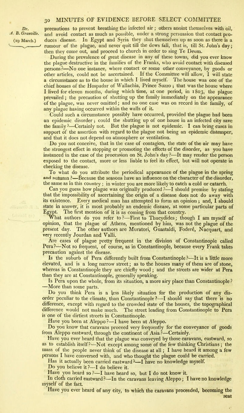 Dr. precautions to prevent breathing the infected air ; others anoint themselves with oil, J. B. Granville, and avoid contact as much as possible, under a strong persuasion that contact pro- (19 March.) duces disease. In Egypt and Syria they shut themselves up as soon as there is a ^ ' rumour of the plague, and never quit till the dews fall, that is, till St. John's day; then they come out, and proceed to church in order to sing Te Deum. During the prevalence of great disease in any of these towns, did you ever know the plague destructive in the families of the Franks, who avoid contact with diseased persons?—No one instance, where contact or some other conveyance, by goods or other articles, could not be ascertained. If the Committee will allows, I will state a circumstance as to the house in which I lived myself. The house was one of the chief houses of the Hospadar of Wallachia, Prince Suzzo ; that was the house where I lived for eleven months, during which time, atone period, in 1803, the plague prevailed ; the precaution of shutting up the family inunediately on the appearance of the plague, was never omitted; and no one case was on record in the family, of any plague having occurred within the walls of it. Could such a circumstance possibly have occurred, provided the plague had been an epidemic disorder ; could the shutting up of one house in an infected city save the family ?—Certainly not. But the plague is not epidemic. I can bring cases in support of the assertion with regard to the plague not being an epidemic distemper, and that it does not depend on atmosphere or ventilation. Do you not conceive, that in the case of contagion, the state of the air may have the strongest effect in stopping or promoting the effects of the disorder, as you have instanced in the case of the procession on St. John's day ?—It may render the person exposed to the contact, more or less liable to feel its effect, but will not operate in checking the disease. To what do you attribute the periodical appearance of the plague in the spring and autumn ?—Because the seasons have an influence on the character of the disorder, the same as in this country ; in winter you are more likely to catch a cold or catarrh. Can you guess how plague was originally produced ?—I should premise by stating that the impossibility of ascertaining the origin of a disease does not do away with its existence. Every medical man has attempted to form an opinion; and, I should state in answer, it is most probably an endemic disease, at some particular parts of Egypt, The first mention of it is as coming from that country. What authors do you refer to ?—First to Thucydides; though I am myself of opinion, that the plague of Athens, mentioned by him, was not the plague of the present day. The other authors are Muratori, Guastaldi, Foder6, Nacquart, and very recently Jourdan and Valli. Are cases of plague pretty frequent in the division of Constantinople called Pera?—Not so frequent, of course, as in Constantinople, because every Frank takes precaution against the disease. Is the suburb of Pera differently built from Constantinople ?—It is a little more elevated, and is a long narrow street; as to the houses many of them are of stone, whereas in Constantinople they are chiefly wood ; and the streets are wider at Pera than they are at Constantinople, generally speaking. Is Pera upon the whole, from its situation, a more airy place than Constantinople ? —More than some parts. Do you think Pera is a less likely situation for the production of any dis- order peculiar to the climate, than Constantinople ?—I should say that there is no difference, except with regard to the crowded state of the houses, the topographical difference would not make much. The street leading from Constantinople to Pera is one of the dirtiest streets in Constantinople. Have you been at Aleppo ?—I have been at Aleppo. Do you know that caravans proceed very frequently for the conveyance of goods from Aleppo eastward, through the continent of Asia ?—Certainly. Have you ever heard that the plague was conveyed by those caravans, eastward, so . as to establish itself?—Not except among some of the few thinking Christians ; the mass of the people never think of the disease at all; I have heard it among a few persons I have conversed with, and who thought the plague could be carried. Has it actually been carried eastward ^—I have no knowledge myself. Do you believe it ?—I do believe it. Have you heard so ?—I have heard so, but I do not know it. In cloth carried eastward ?—In the caravans leaving Aleppo; I have no knowledge myself of the fact. Have you ever heard of any city, to which the caravans proceeded, becoming the seat