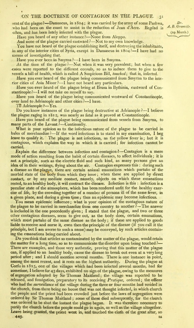 seat of the plague?—Damascus, in 1804; it was carried by the army of some Pashvv'a, who had been on the coast to assist in the reduction of Jean d'Acre. Bagdad is ^' ^' often, and has. been lately infected with the plague. ^ (19 March.) ^ Have you heard of any other instance ?—None from Aleppo. And none of the plague carried eastward ?—Not to my own knowledge. You have not heard of the plague establishing itself, and destroying the inhabitants, in any of the interior cities of Syria, except in Damascus in 1804?—I have had no means of investigating that. Have you ever been in Smyrna ?—I have been in Smyrna. At the time of the plague?—Not when it was very prevalent; but when a few cases were reported to the difterent consuls, so as to induce them to give to the vessels a bill of health, which is called A Suspicious Bill, touched; that is, infected. Have you ever heard of the plague being communicated from Smyrna to the inte- rior cities of Asia Minor?—I have not heard any particulars. Have you ever heard of the plague being at Brusa in Bythinia, eastward of Con- stantinople ?—I will not take on myself to say. Have you heard of the plague being communicated westward of Constantinople, over land to Adrianople and other cities?—I have. To Adrianople ?—Yes. Do you know instances of the plague being destructive at Adrianople ?—I believe the plague raging in 1812, was nearly as fatal as it proved at Constantinople. Have you heard of the plague being communicated from vessels from Smyrna, to many parts of the Levant ?—Continually. What is your opinion as to the infectious nature of the plague to be carried in bales of merchandize ?—If the word infectious is to stand in my examination, I beg leave to qualify it. ' The plague is not infectious, as the yellow fever is; but it is contagious, which explains the way in which it is carried; for infection cannot be carried. Explain the difference between infection and contagion ?—Contagion is a mere mode of action resulting from the habit of certain diseases, to affect individuals; it is not a principle, such as the electric fluid and such kind, as many persons give an idea of in their writings, flying about the air. Contagion expresses this : during such a disease as the plague, there are certain animal emanations which partake of the morbid state of the Body from which they issue; when these are applied by direct contact, or by any mediate contact, namely, objects on which these emanations rested, to an healthy body, it will contract the disease. Infection is this : infection is a peculiar state of the atmosphere, which has been rendered unfit for the healthy exer^- cise of life, by the crowding together of a number of persons ill of the same fever, in a given place, and during a given tjme; thus an epidemic may become infectious. You mean epidemic influence; what is your opinion of the contagious nature of the plague to be carried in merchandize from one country to another?—The answer is included in the one precedently given; I stated that the plague, and two or three other contagious diseases, seem to give out, as the body does, certain emanations, which must partake of the same disease as the body ; if these are applied to goods liable to receive and nurse it, even then the principle of the disease (if you call it the principle, but I am averse to such a name) may be conveyed, by such articles contain- ing the emanations being carried about. Do you think that articles so contaminated by the matter of the plague, would retain the matter for a long time, so as to communicate the disorder upon being touched ?— There are examples, and those very authentic, proving that this matter of the plague can, if applied to an healthy body, cause the disease to break out even at a very long period after; and I should mention several months. There is one instance in point, among the most recent, and it rests on the highest authority. During the plague at Corfu in 1815, one of the villages which had been infected several months, had for sometime, I believe for 43 days, exhibited no sign of the plague, owing to the measures of segregation adopted by Sir Thomas Maitland; the village was reported to be released, and fumigation, preparatory to its receiving Pratique, ordered; the officer who had the surveillance of the village during the three or four months had resided in the church, from there being no house that was not thought infected, in which church the people and the priest had been crowded just before the laws of segregation were ordered by Sir Thomas Maitland ; some of these died subsequently, for the church was ordered to be shut the instant the plague begun. It was therefore necessary to purify the church before the people could go in again, as well as the village altogether. Leave being granted, the priest went in, and touched the cloth of the great altar, so