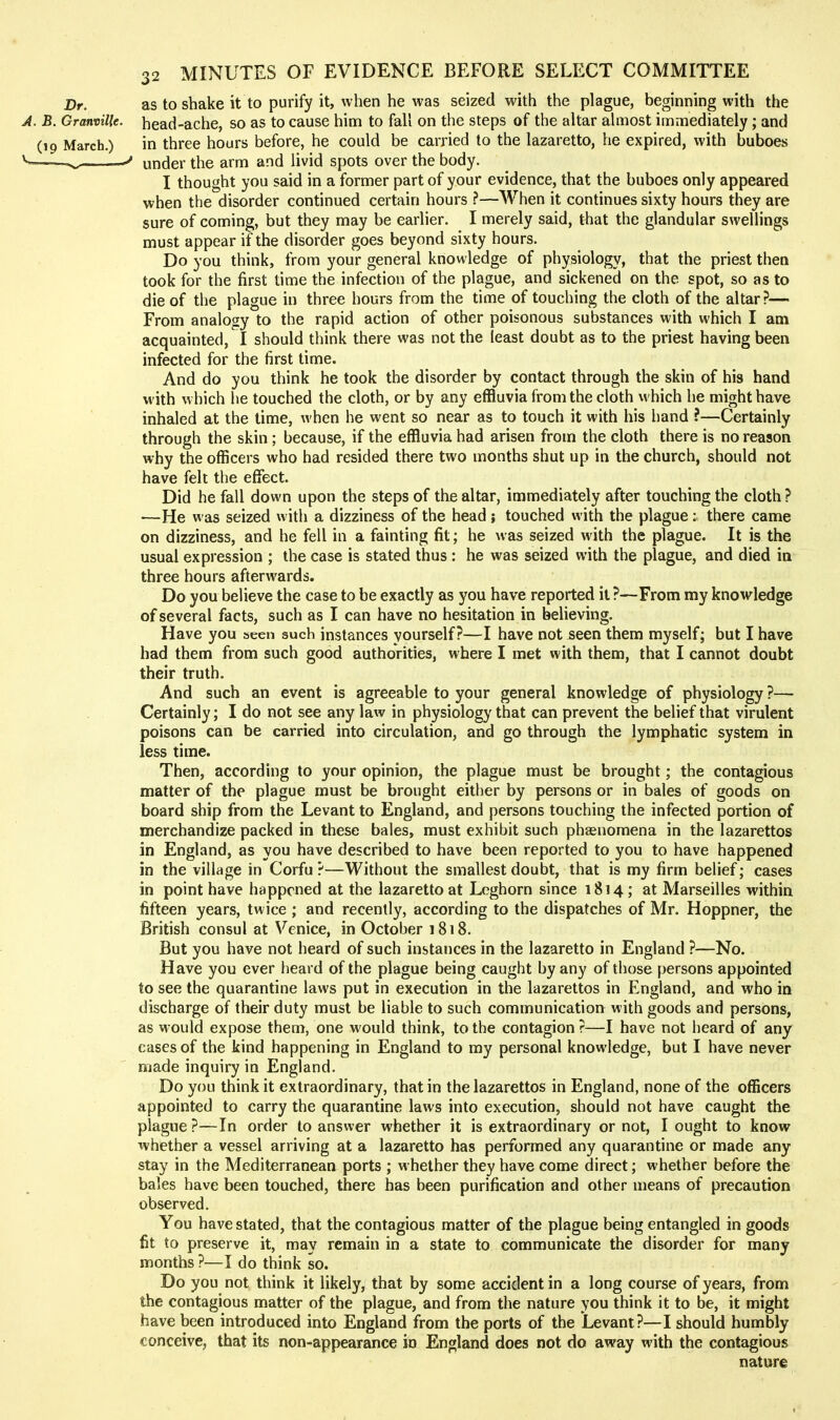 Dr. as to shake it to purify it, when he was seized with the plague, beginning with the J. B. Granville, head-ache, so as to cause him to fall on the steps of the altar ahnost immediately; and (19 March.) in three hours before, he could be carried to the lazaretto, he expired, with buboes ^^■^— under the arm and livid spots over the body. I thought you said in a former part of your evidence, that the buboes only appeared when the disorder continued certain hours ?—When it continues sixty hours they are sure of coming, but they may be earlier. I merely said, that the glandular swellings must appear if the disorder goes beyond sixty hours. Do you think, from your general knowledge of physiology, that the priest then took for the first time the infection of the plague, and sickened on the spot, so as to die of the plague in three hours from the time of touching the cloth of the altar?— From analogy to the rapid action of other poisonous substances with which I am acquainted, I should think there was not the least doubt as to the priest having been infected for the first time. And do you think he took the disorder by contact through the skin of his hand with which he touched the cloth, or by any effluvia from the cloth which he might have inhaled at the time, when he went so near as to touch it with his hand ?—Certainly through the skin; because, if the effluvia had arisen from the cloth there is no reason why the officers who had resided there two months shut up in the church, should not have felt the effect. Did he fall down upon the steps of the altar, immediately after touching the cloth? —He was seized with a dizziness of the head ; touched with the plague: there came on dizziness, and he fell in a fainting fit; he was seized with the plague. It is the usual expression ; the case is stated thus : he was seized with the plague, and died in three hours afterwards. Do you believe the case to be exactly as you have reported it ?—From my knowledge of several facts, such as I can have no hesitation in believing. Have you seen such instances yourself?—I have not seen them myself; but I have had them from such good authorities, where I met with them, that I cannot doubt their truth. And such an event is agreeable to your general knowledge of physiology ?— Certainly; I do not see any law in physiology that can prevent the belief that virulent poisons can be carried into circulation, and go through the lymphatic system in less time. Then, according to your opinion, the plague must be brought; the contagious matter of the plague must be brought either by persons or in bales of goods on board ship from the Levant to England, and persons touching the infected portion of merchandize packed in these bales, must exhibit such phasnomena in the lazarettos in England, as you have described to have been reported to you to have happened in the village in Corfu?—Without the smallest doubt, that is my firm belief; cases in point have happened at the lazaretto at Leghorn since 1814; at Marseilles within fifteen years, twice ; and recently, according to the dispatches of Mr. Hoppner, the British consul at Venice, in October 1818. But you have not heard of such instances in the lazaretto in England ?—No. Have you ever heard of the plague being caught by any of those persons appointed to see the quarantine laws put in execution in the lazarettos in England, and who in discharge of their duty must be liable to such communication with goods and persons, as would expose them, one would think, to the contagion ?—I have not heard of any cases of the kind happening in England to my personal knowledge, but I have never made inquiry in England. Do you think it extraordinary, that in the lazarettos in England, none of the officers appointed to carry the quarantine laws into execution, should not have caught the plague ?—In order to answer whether it is extraordinary or not, I ought to know whether a vessel arriving at a lazaretto has performed any quarantine or made any stay in the Mediterranean ports ; whether they have come direct; whether before the bales have been touched, there has been purification and other means of precaution observed. You have stated, that the contagious matter of the plague being entangled in goods fit to preserve it, may remain in a state to communicate the disorder for many months ?—I do think so. Do you not think it likely, that by some accident in a long course of years, from the contagious matter of the plague, and from the nature you think it to be, it might have been introduced into England from the ports of the Levant?—I should humbly conceive, that its non-appearance in England does not do away with the contagious nature