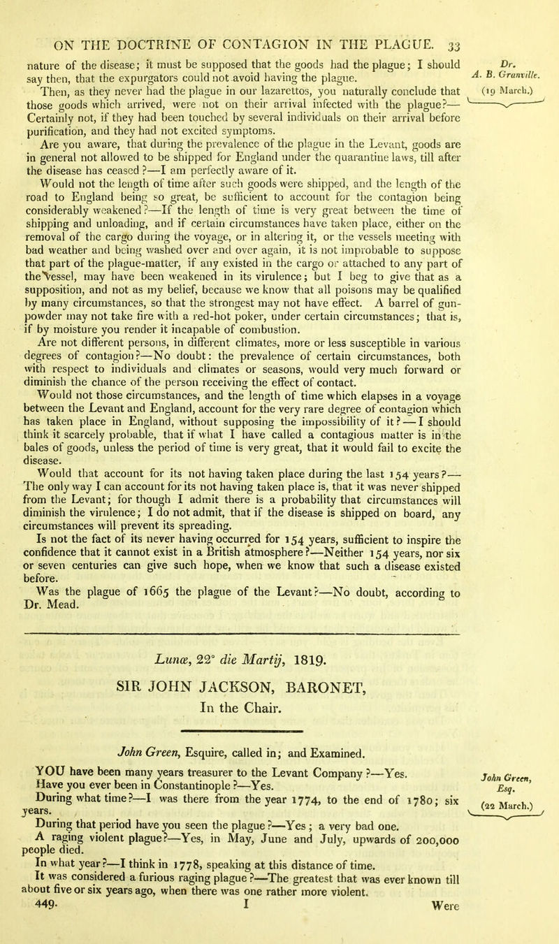 nature of the disease; it must be supposed that the goods had the plague; I should say then, that the expurgators could not avoid having the plague. Then, as they never had the plague in our lazarettos, you naturally conclude that those goods which arrived, were not on their arrival infected with the plague?— Certainly not, if they had been touched by several individuals on their arrival before purification, and they had not excited symptoms. Are you aware, that during the prevalence of the plague in the Levant, goods are in general not allov/ed to be shipped for England under the quarantine laws, till after the disease has ceased ?—I am perfectly aware of it. Would not the length of time after such goods were shipped, and the length of the road to England being eo great, be sufficient to account for the contagion being considerably weakened ?—If the length of time is very great between the time of shipping and unloading, and if certain circumstances have taken place, either on the removal of the cargo during the voyage, or in altering it, or the vessels meeting with bad weather and being washed over and over again, it is not improbable to suppose that part of the plague-matter, if any existed in the cargo or attached to any part of the\essel, may have been weakened in its virulence; but I beg to give that as a supposition, and not as my belief, because we know that all poisons may be qualified by many circumstances, so that the strongest may not have effect. A barrel of gun- powder may not take fire with a red-hot poker, under certain circumstances; that is, if by moisture you render it incapable of combustion. Are not different persons, in different climates, more or less susceptible in various degrees of contagion?—No doubt: the prevalence of certain circumstances, both with respect to individuals and climates or seasons, would very much forward or diminish the chance of the person receiving the effect of contact. Would not those circumstances, and the length of time which elapses in a voyage between the Levant and England, account for the very rare degree of contagion which has taken place in England, without supposing the impossibility of it? — I should think it scarcely probable, that if what I have called a contagious matter is in the bales of goods, unless the period of time is very great, that it would fail to excite the disease. Would that account for its not having taken place during the last 154 years?— The only way I can account for its not having taken place is, that it was never shipped from the Levant; for though I admit there is a probability that circumstances will diminish the virulence; I do not admit, that if the disease is shipped on board, any circumstances will prevent its spreading. Is not the fact of its never having occurred for 154 years, sufficient to inspire the confidence that it cannot exist in a British atmosphere ?—Neither 154 years, nor six or seven centuries can give such hope, when we know that such a disease existed before. Was the plague of 1665 the plague of the Levant?—No doubt, according to Dr. Mead. Lunoe, 22° die MartiJ, 1819. SIR JOHN JACKSON, BARONET, In the Chair. TbAw Greew, Esquire, called in; and Examined. YOU have been many years treasurer to the Levant Company ?—Yes. Have you ever been in Constantinople ?—Yes. During what time?—I was there from the year 1774, to the end of 1780; six years. During that period have you seen the plague ?—Yes ; a very bad one. A raging violent plague?—Yes, in May, June and July, upwards of 200,000 people died. In what year ?—I think in 1778, speaking at this distance of time. It was considered a furious raging plague ?—^The greatest that was ever known till about five or six years ago, when there was one rather more violent. 449- I Were