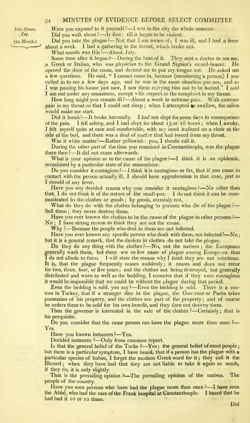 John Green, Were you exposed to it yourself ?-—I was in the city the whole summer. JE-sq. Did you walk about?—At first; till it began to be violent. (22 March.) Did you take the plague?—Not that I am aware of; I was ill, and I had a fever ——^ about a week. 1 had a gathering in the throat, which broke out. What month was this?—About July. Some time after it began ?—During the heat of it. They sent a doctor to see me, a Greek or Italian, who was physician to the Grand Signior's sword-bearer. He opened the door of the room, and desired me to put my tongue out. He asked me a few questions. He said,  I cannot come in, because (mentioning a person) I was called in to see a few days ago, and he was in the same situation you are, and as I was passing his house just now, I saw them carrying him out to be buried. I said I am not under any uneasiness, except with respect to the complaint in my throat. How long might you remain ill ?—About a week in extreme pain. With extreme pain in my throat so that I could not sleep ; when I attempted 4p swallow, the saliva would make me start. Did it break?—It broke internally. I had not slept for some days in consequence of the pain. I fell asleep, and I had slept for about 15 or 16 hours; when I awoke, I felt myself quite at ease and comfortable, with my head inclined on a chair at the side of the bed, and there was a deal of mattnr that had issued from my throat. Was it white matter?—Rather yellowish: pus, I should call it. During the other part of the time you remained in Constantinople, was the plague there then ?—It did not cease afterwards. What is your opinion as to the cause of the plague ?—I think it is an epidemic, occasioned by a particular state of the atmosphere. Do you consider it contagious ?—I think it is contagious so far, that if you come in contact with the person actually ill, I should have apprehension in that case, just as I should of any fever. Have you any decided reason why you consider it contagious ?—No other than that, I do not think it of the nature of the small-pox. I do not think it can be com- municated by the clothes or goods ; by goods, certainly not. What do they do with the clothes belonging to persons who die of the plague ?— Sell them ; tliey never destroy them. Have you ever known the clothes to be the cause of the plague in other persons ?— No ; I have strong reason to think they are not the cause. Why ?—Because the people who deal in them are not infected. Have you ever known any specific person who dealt with them, not infected?—No; but it is a general remark, that the dealers in clothes do not take the plague. Do they do any thing with the clothes ?—No, not the natives ; the Europeans generally wash them, but there are so few cases of plague among Europe,ms that I do not allude to them. 1 will state the reason why I think they are not infectious. It is, that the plague frequently ceases suddenly; it ceases and does not recur for two, three, four, or five years; and the clothes not being destroyed, but generally distributed and worn as well as the bedding, I conceive that if they were contagious it would be impossible that we could be without the plague during that period. Even the bedding is sold, you say?—Even the bedding is sold. There is a cus- tom in Turkey, that if a stranger dies in the plague, the Governor or Pasha takes possession of his property, and the clothes are part of the property; and of course he orders them to be sold for his own benefit, and they dare not destroy tliem. Then the governor is interested in the sale of the clothes ?—Certainly; that is his perquisite. Do you consider that the same person can have the plague more than once ?— Yes. Have you known instances?—Yes. Decided instances ?—Only from common report. Is that the general belief of the Turks ?—Yes; the general belief of most people; but there is a particular symptom, I have heard, that if a person has the plague with a particular species of buboe, I forget the modern Greek word for it; they call it the Blessed; when they have had that they are not liable to take it again so much, if they do, it is only slightly. That is the prevailing opinion ?—^The prevailing opinion of the natives. The people of the country. Have you seen persons who have had the plague more than once ?—I have seen the Abb6, who had the care of the Frank hospital at Constantinople. I heard that he had had it lo or 12 times. Did-
