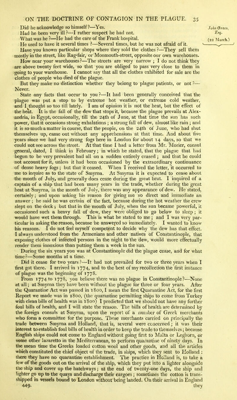 Did he acknowledge so himself ?—Yes. John Green, Had he been very ill ?—I rather suspect he had not. Esq. What was he ?—He had the care of the Frank hospital. (22 March.) He used to have it several times ?—Several times, but he was not afraid of it. -.^^— Have you known particular shops where they sold the clothes ?—They sell them mostly in the street, like Rag-fair, or Monmouth-street, opposite our own warehouses. How near your warehouses?—The streets are very narrow ; I do not think Ihey are above twenty feet wide, so that you are obliged to pass very close to them in going to your warehouse. I cannot say that all the clothes exhibited for sale are the clothes of people who died of the plague. But they make no distinction whether they belong to plague patients, or not ?— Never. State any facts that occur to you ?—It had been generally conceived that the plague was put a stop to by extreme hot weather, or extreme cold weather, and I thought so too till lately. I am of opinion it is not the heat, but the effect of the heat. It is the fall of the dew that stops it, because the plague prevails at Alex- andria, in Egypt, occasionally, till the 24th of June, at that time the sun has such power, that it occasions strong exhalations ; a strong fall of dew, almost like rain ; and it is so much a matter in course, that the people, on the 24th of June, who had shut themselves up, came out without any apprehensions at that time. And about tive years since we had very strong fogs here in London for about 14 days, so that we could not see across the street. At that time I had a letter from Mr. Morier, consul general, dated, I think in February; in which he stated, that the plague that had begun to be very prevalent had all on a sudden entirely ceased ; and that he could not account for it, unless it had been occasioned by the extraordinary continuance of dense heavy fogs ; but that it ceased. When I received the letter, it occurred to me to inquire as to the state of Smyrna. At Smyrna it is expected to cease about the month of July, and generally does cease during the great heat. I inquired of a captain of a ship that had been many years in the trade, whether during the great heat at Smyrna, in the month of July, there was any appearance of dew. He stated, certainly; and upon asking his reason for giving me so direct and immediate an answer ; he said he was certain of the fact, because during the hot weather the crew slept on the deck ; but that in the month of July, when the sun became powerful, it occasioned such a heavy fall of dew, they were obliged to go below to sleep; it would have wet them through. This is what he stated to me ; and I was very par- ticular in asking the reason, because he answej'ed so immediately. I wanted to know his reasons. I do not feel myself competent to decide why the dew has that effect. I always understood from the Armenians and other natives of Constantinople, that exposing clothes of infected persons in the night to the dew, would more effectually render them innoxious than putting them a week in the sun. During the six years you was at Constantinople did the plague cease, and for what time ?—Some months at a time. Did it cease for two years ?—It had not prevailed for two or three years when I first got there. I arrived in 1774, and to the best of my recollection the first instance of plague was the beginning of 1778. From 1774 to 1778, you believe there was no plague in Constantinople?—None at all; at Smyrna they have been without the plague for three or four years. After the Quarantine Act was passed in 1800,1 mean the first Quarantine Act, for the first Report we made was in 1800, (the quarantine permitting ships to come from Turkey with clean bills of health was in I800) I predicted that we should not have any further foul bills of health, and I will state the reason. The bills of health are determined by the foreign consuls at Smyrna, upon the report of a number of Greek merchants who form a committee for the purpose. These merchants carried on principally the trade between Smyrna and Holland, that is, several were ccncerned ; it was their interest to establish foul bills of health in order to keep the trade to themselv es; because English ships could not come to England without going first to Malta or Leghorn, or some other lazaretto in the Mediten'anean, to perform quarantine of ninety days. In the mean time the Greeks loaded cotton wool and other goods, and all the articles which constituted the chief object of the trade, in ships, which they sent to Holland : there they have no quarantine establishment. The practice in Holland is, to take a few of the goods out on the arrival of the ship, which they put into a lighter alongside the ship and cover up the hatchways; at the end of twenty-one days, the ship and lighter go up to the quays and discharge their cargoes; sometimes the cotton is trans- shipped in vessels bound to London without being landed. On their arrival in England 449- they